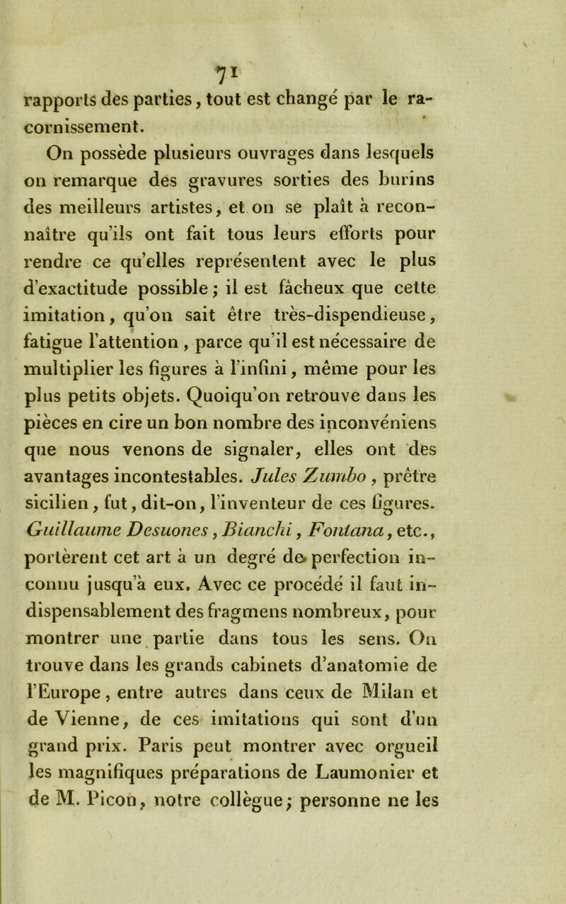 rapports des parties, tout est changé par le ra- cornissement. On possède plusieurs ouvrages dans lesquels on remarque des gravures sorties des burins des meilleurs artistes, et on se plaît à recon- naître qu’ils ont fait tous leurs efforts pour rendre ce qu’elles représentent avec le plus d’exactitude possible ; il est fâcheux que cette imitation, qu’on sait être très-dispendieuse, fatigue l’attention , parce qu’il est nécessaire de multiplier les figures à l’infini, même pour les plus petits objets. Quoiqu’on retrouve dans les pièces en cire un bon nombre des inconvéniens que nous venons de signaler, elles ont des avantages incontestables. Jules Zumbo , prêtre sicilien, fut, dit-on, l’inventeur de ces figures. Guillaume Desuones, Bianclii, Foniana, etc., portèrent cet art à un degré dev perfection in- connu jusqu’à eux. Avec ce procédé il faut in- dispensablement des fragmens nombreux, pour montrer une partie dans tous les sens. On trouve dans les grands cabinets d’anatomie de l’Europe, entre autres dans ceux de Milan et de Vienne, de ces imitations qui sont d’un grand prix. Paris peut montrer avec orgueil les magnifiques préparations de Laumonier et de M. Picon, notre collègue; personne ne les