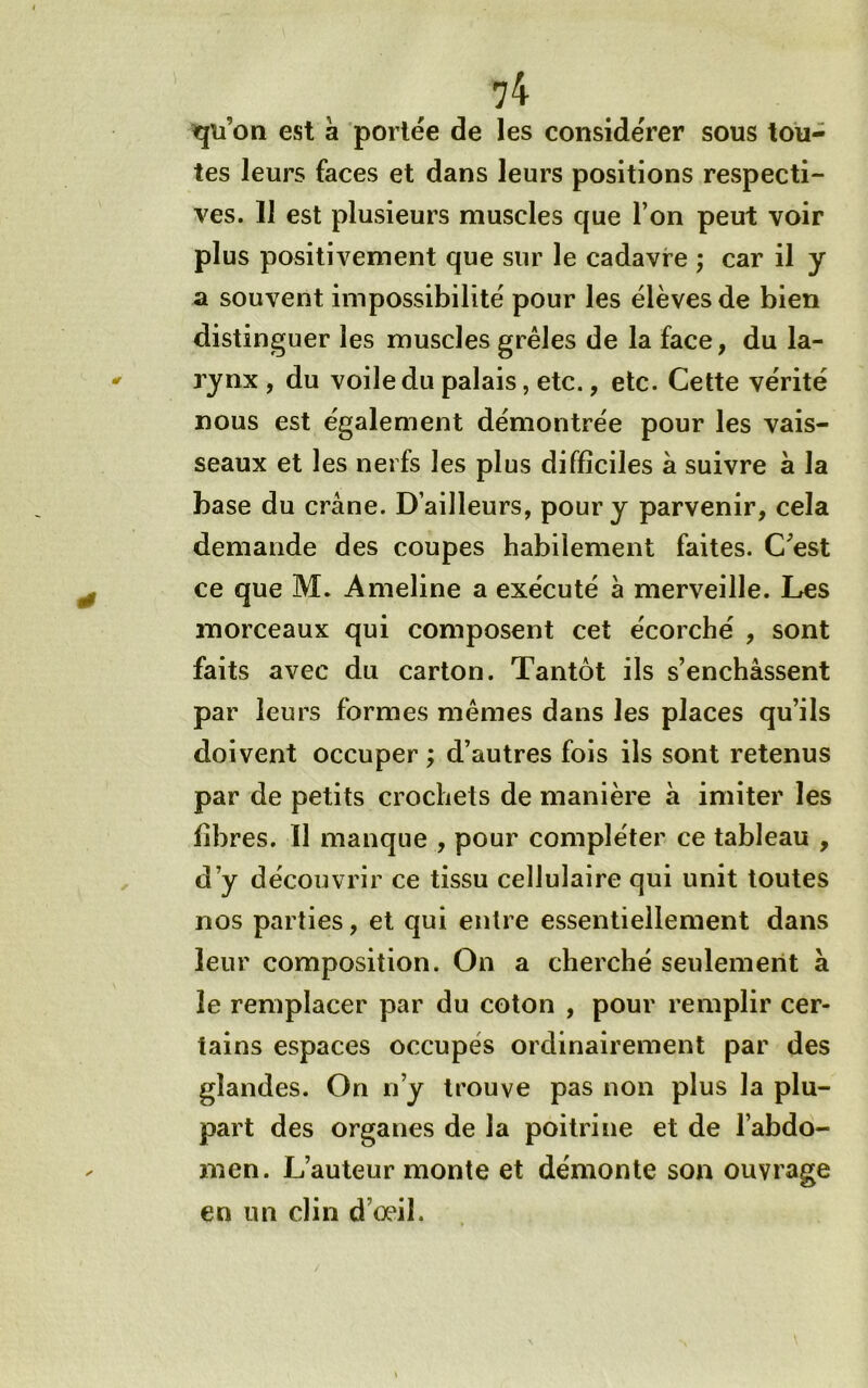 qu’on est à portée de les considérer sous tou- tes leurs faces et dans leurs positions respecti- ves. Il est plusieurs muscles que l’on peut voir plus positivement que sur le cadavre ; car il y a souvent impossibilité pour les élèves de bien distinguer les muscles grêles de la face, du la- rynx , du voile du palais, etc., etc. Cette vérité nous est également démontrée pour les vais- seaux et les nerfs les plus difficiles à suivre à la base du crâne. D’ailleurs, pour y parvenir, cela demande des coupes habilement faites. C’est ce que M. Ameline a exécuté â merveille. Les morceaux qui composent cet écorché , sont faits avec du carton. Tantôt ils s’enchâssent par leurs formes mêmes dans les places qu’ils doivent occuper ; d’autres fois ils sont retenus par de petits crochets de manière à imiter les fibres. Il manque , pour compléter ce tableau , d’y découvrir ce tissu cellulaire qui unit toutes nos parties, et qui entre essentiellement dans leur composition. On a cherché seulement à le remplacer par du coton , pour remplir cer- tains espaces occupés ordinairement par des glandes. On n’y trouve pas non plus la plu- part des organes de la poitrine et de l’abdo- men. L’auteur monte et démonte son ouvrage en un clin d’œil.