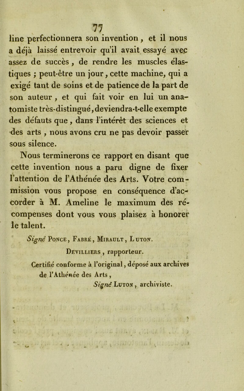 line perfectionnera son invention , et il nous a déjà laissé entrevoir qu’il avait essayé avec assez de succès, de rendre les muscles élas- tiques ; peut-être un jour, cette machine, qui a exigé tant de soins et de patience de la part de son auteur , et qui fait voir en lui un ana- tomiste très-distingué,deviendra-t-elle exempte des défauts que, dans l’intérêt des sciences et des arts , nous avons cru ne pas devoir passer sous silence. Nous terminerons ce rapport en disant que cette invention nous a paru digne de fixer l’attention de l’Athénée des Arts. Votre com- mission vous propose en conséquence d’ac-» corder à M. Ameline le maximum des ré- compenses dont vous vous plaisez à honorer le talent. Signé Ponce, Fabre, Mirault, Luton. Devilliers , rapporteur. Certifié conforme à l’original, déposé aux archives de l’Athénée des Arts , Signé Luton , archiviste.