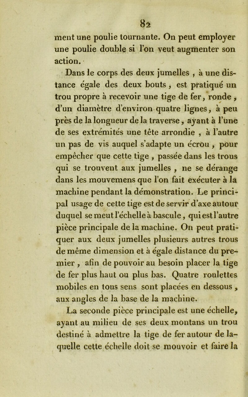ment une poulie tournante. On peut employer une poulie double si l’on veut augmenter son action. Dans le corps des deux jumelles , à une dis- tance égalé des deux bouts, est pratiqué un trou propre a recevoir une tige de fer, ronde , d’un diamètre d’environ quatre lignes, a peu près de la longueur de la traverse, ayant à l’une de ses extrémités une tête arrondie , à l’autre un pas de vis auquel s’adapte un écrou , pour empêcher que cette tige , passée dans les trous qui se trouvent aux jumelles , ne se dérange dans les mouvemens que l’on fait exécuter à la machine pendant la démonstration. Le princi- pal usage de cette tige est de servir d’axe autour duquel se meut l’échelle à bascule, qui est l’autre pièce principale de la machine. On peut prati- quer aux deux jumelles plusieurs autres trous de même dimension et à égale distance du pre- mier , afin de pouvoir au besoin placer la tige de fer plus haut ou plus bas. Quatre roulettes mobiles en tous sens sont placées en dessous , aux angles de la base de la machine. La seconde pièce principale est une échelle, ayant au milieu de ses deux montans un trou destiné à admettre la tige de fer autour de la- quelle cette échelle doit se mouvoir et faire la