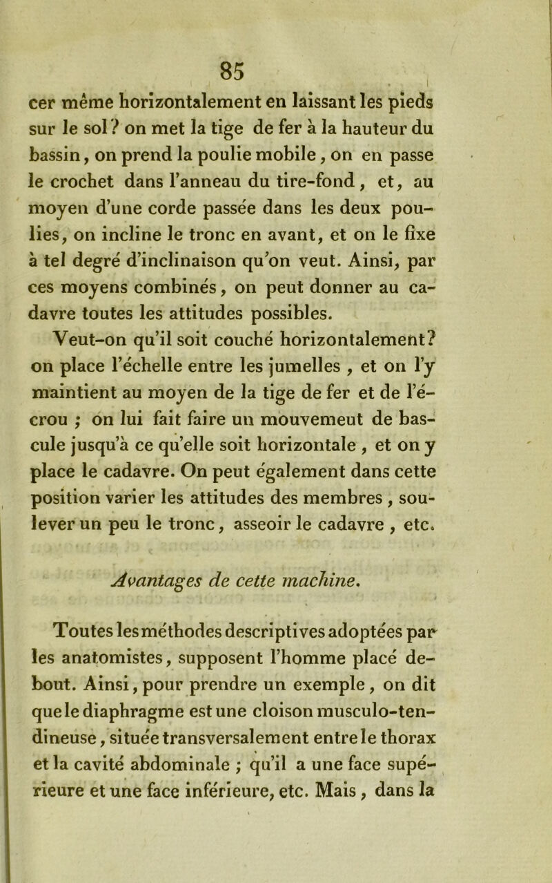 cer même horizontalement en laissant les pieds sur le sol ? on met la tige de fer à la hauteur du bassin, on prend la poulie mobile, on en passe le crochet dans l’anneau du tire-fond , et, au moyen d’une corde passée dans les deux pou- lies, on incline le tronc en avant, et on le fixe a tel degré d’inclinaison qu’on veut. Ainsi, par ces moyens combinés, on peut donner au ca- davre toutes les attitudes possibles. Veut-on qu’il soit couché horizontalement? on place l’échelle entre les jumelles , et on l’y maintient au moyen de la tige de fer et de l’é- crou ; on lui fait faire un mouvemeut de bas- cule jusqu’à ce quelle soit horizontale , et on y place le cadavre. On peut également dans cette position varier les attitudes des membres , sou- lever un peu le tronc, asseoir le cadavre , etc. Avantages de cette machine. Toutes les méthodes descriptives adoptées par les anatomistes, supposent l’homme placé de- bout. Ainsi, pour prendre un exemple, on dit que le diaphragme est une cloison rausculo-ten- dineuse, située transversalement entre le thorax et la cavité abdominale ; qu’il a une face supé- rieure et une face inférieure, etc. Mais, dans la