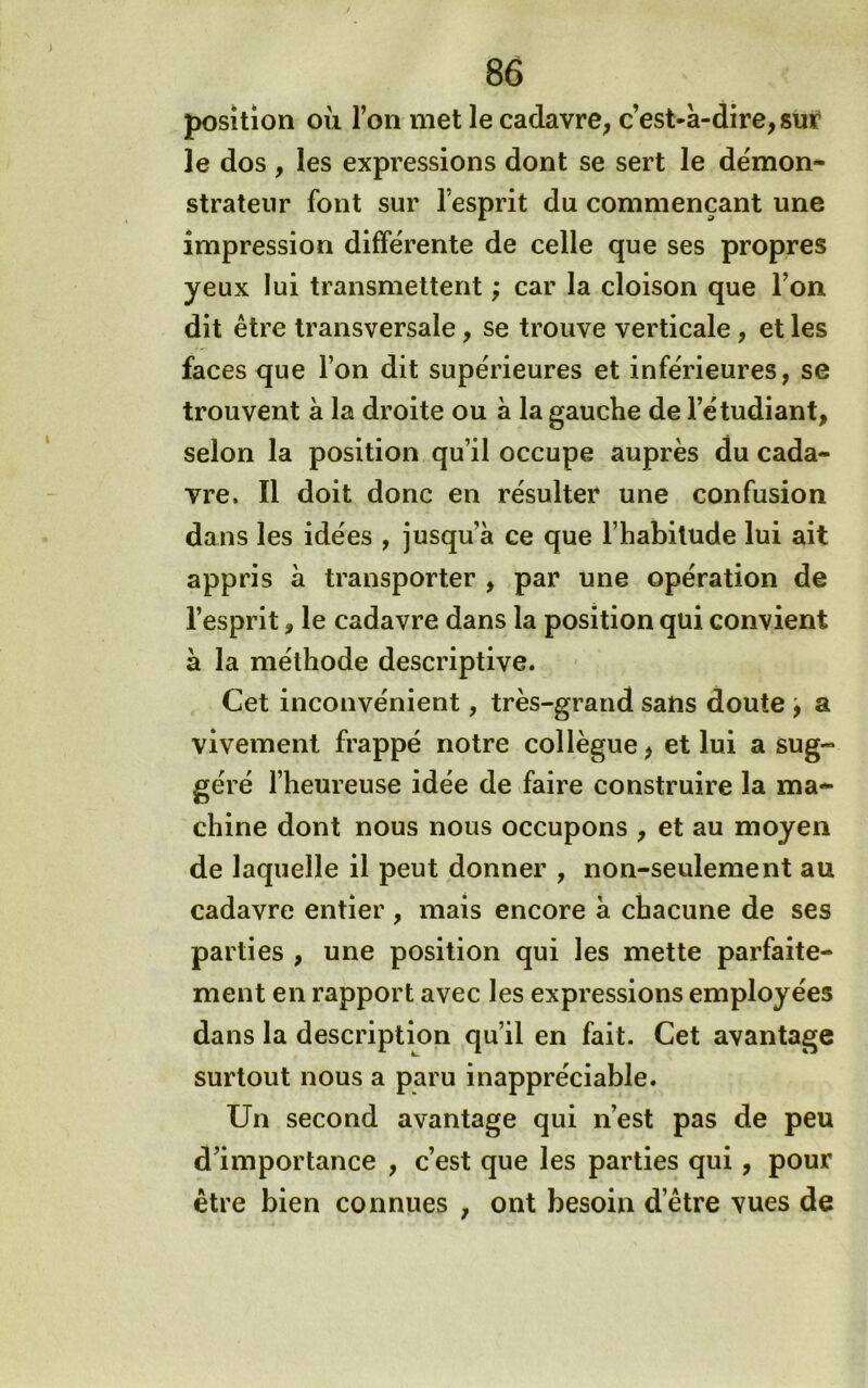position où l’on met le cadavre; c’est-à-dire, suÿ le dos , les expressions dont se sert le démon- strateur font sur l’esprit du commençant une impression différente de celle que ses propres yeux lui transmettent ; car la cloison que l’on dit être transversale, se trouve verticale , et les faces que l’on dit supérieures et inférieures, se trouvent à la droite ou à la gauche de l’étudiant, selon la position qu’il occupe auprès du cada- vre. Il doit donc en résulter une confusion dans les idées , jusqu’à ce que l’habitude lui ait appris à transporter , par une opération de l’esprit, le cadavre dans la position qui convient à la méthode descriptive. Cet inconvénient, très-grand sans doute , a vivement frappé notre collègue, et lui a sug- géré l’heureuse idée de faire construire la ma* chine dont nous nous occupons , et au moyen de laquelle il peut donner , non-seulement au cadavre entier , mais encore à chacune de ses parties , une position qui les mette parfaite- ment en rapport avec les expressions employées dans la description qu’il en fait. Cet avantage surtout nous a paru inappréciable. Un second avantage qui n’est pas de peu d’importance , c’est que les parties qui, pour être bien connues , ont besoin d’être vues de
