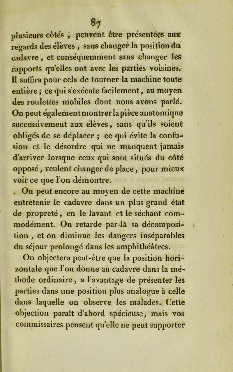 plusieurs côtés ; peuvent être présentées aux regards des élèves , sans changer la position du cadavre, et conséquemment sans changer les rapports qu elles ont avec les parties voisines. Il suffira pour cela de tourner la machine toute entière ; ce qui s’exécute facilement, au moyen des roulettes mobiles dont nous avons parlé. On peut également montrer la pièce anatomique successivement aux élèves, sans qu’ils soient obligés de se déplacer ; ce qui évite la confu- sion et le désordre qui ne manquent jamais d’arriver lorsque ceux qui sont situés du côté opposé, veulent changer de place, pour mieux voir ce que l’on démontre. , On peut encore au moyen de cette machine entretenir le cadavre dans un plus grand état de propreté, en le lavant et le séchant com- modément. On retarde par-là sa décomposi- tion , et on diminue les dangers inséparables du séjour prolongé dans les amphithéâtres. On objectera peut-être que la position hori- zontale que l’on donne au cadavre dans la mé- thode ordinaire, a l’avantage de présenter les parties dans une position plus analogue à celle dans laquelle on observe les malades. Cette objection paraît d’abord spécieuse, mais vos commissaires pensent quelle ne peut supporter