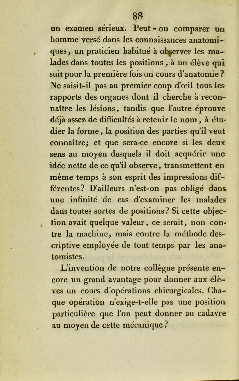 un examen sérieux. Peut - on comparer un homme versé dans les connaissances anatomi- ques f un praticien habitué à observer les ma- lades dans toutes les positions, à un élève qui suit pour la première fois un cours d’anatomie ? Ne saisit-il pas au premier coup d’œil tous les rapports des organes dont il cherche à recon- naître les lésions, tandis que l’autre éprouve déjà assez de difïicultés à retenir le nom, à étu- dier la forme, la position des parties qu’il veut connaître; et que sera-ce encore si les deux sens au moyen desquels il doit acquérir une idée nette de ce qu’il observe, transmettent en même temps à son esprit des impressions dif- férentes? D’ailleurs n’est-on pas obligé dans^ une infinité de cas d’examiner les malades dans toutes sortes de positions? Si cette objec- tion avait quelque valeur, ce serait, non con- tre la machine, mais contre la méthode des- criptive employée de tout temps par les ana- tomistes. L’invention de notre collègue présente en- core un grand avantage pour donner aux élè- ves un cours d’opérations chirurgicales. Cha- que opération n’exige-t-elle pas une position particulière que l’on peut donner au cadavre au moyen de cette mécanique ?