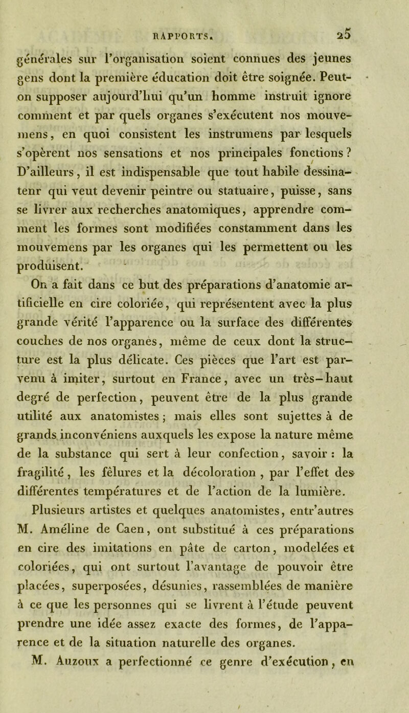 générales sur rorganisation soient connues des jeunes gens dont la première éducation doit être soignée. Peut- on supposer aujourd’liui qu*un homme instruit ignore comment et par quels organes s’exécutent nos mouve- mens, en quoi consistent les instrumens par lesquels s’opèrent nos sensations et nos principales fonctions ? D’ailleurs, il est indispensable que tout habile dessina- teur qui veut devenir peintre ou statuaire, puisse, sans se livrer aux recherches anatomiques, apprendre com- ment les formes sont modifiées constamment dans les mouvemens par les organes qui les permettent ou les produisent. On a fait dans ce but des préparations d’anatomie ar- tificielle en cire coloriée, qui représentent avec la plus grande vérité l’apparence ou la surface des dilférentes couches de nos organes, même de ceux dont la struc- ture est la plus délicate. Ces pièces que l’art est par- venu à iniiter, surtout en France, avec un très-haut degré de perfection, peuvent être de la plus grande utilité aux anatomistes ; mais elles sont sujettes à de grands inconvéniens auxquels les expose la nature même de la substance qui sert à leur confection, savoir : la fragilité , les fêlures et la décoloration , par l’effet des différentes températures et de l’action de la lumière. Plusieurs artistes et quelques anatomistes, entr’autres M. Améline de Caen, ont substitué à ces préparations en cire des imitations en pâte de carton, modelées et coloriées, qui ont surtout l’avantage de pouvoir être placées, superposées, désunies, rassemblées de manière à ce que les peisonnes qui se livrent à l’étude peuvent prendre une idée assez exacte des formes, de l’appa- rence et de la situation naturelle des organes. M. Auzoïix a perfectionné ce genre d’exécution, en