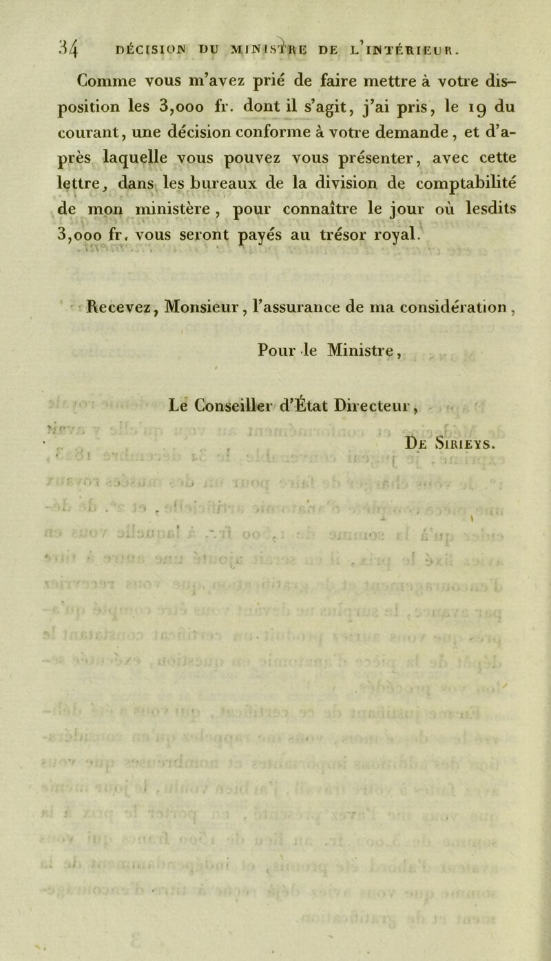 Comme vous m’avez prié de faire mettre à votre dis- position les 3,000 fr. dont il s’agit, j’ai pris, le 19 du courant, une décision conforme à votre demande , et d’a- près laquelle vous pouvez vous présenter, avec cette lettre J dans les bureaux de la division de comptabilité de mon ministère , pour connaître le jour où lesdits 3,000 fr. vous seront payés au trésor royal. Recevez, Monsieur, l’assurance de ma considération , Pour le Ministre, Le Conseiller d’État Directeur, , De vSiRiEYS. i