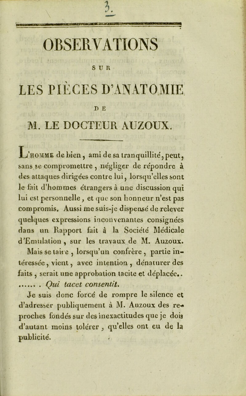 OBSERVATIONS I SUR LES PIÈCES D’ANATOMIE D E M. LE DOCTEUR AUZOUX. L’homme de bien, ami de sa tranquillité', peut, sans se compromettre , négliger de répondre à des attaques dirigées contre lui, lorsqu’elles sont le fait d’hommes étrangers à une discussion qui lui est personnelle, et que son honneur n’est pas compromis. Aussi me suis-je dispense' de relever quelques expressions inconvenantes consignées dans un Rapport fait à la Société Médicale d’Emulation , sur les travaux de M. Auzoux. Mais se taire , lorsqu’un confrère , partie in- téressée , vient, avec intention, dénaturer des faits , serait une approbation tacite et déplacée.. Qui tacet consentit. Je suis donc forcé de rompre le silence et d’adresser publiquement à M. Auzoux des re-* proches fondés sur des inexactitudes que je dois d’autant moins tolérer ; qu’elles ont eu de la publicité.