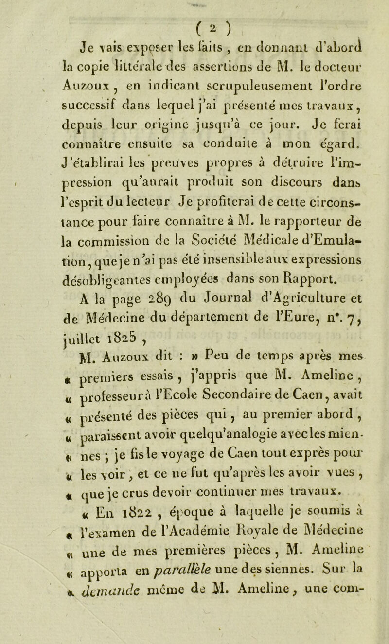 (2 ) Je vais exposer les laits , en donnant d’abord la copie littérale des assertions de M. le docteur Auzoux , en indicant scrupuleusement l’ordre successif dans lequel j’ai présenté mes travaux, depuis leur origine jusqu’à ce jour. Je ferai connaître ensuite sa conduite à mon e'gard. J’établirai les preuves propres à détruire l’im- pression qu’aurait produit son discours dans l’esprit du lecteur Je profiterai de cette circons- tance pour faire connaître à M. le rapporteur de la commission de la Société Médicale d’Emula- tion, que je n’ai pas été insensible aux expressions désobligeantes employées dans son Rapport. À la page 289 du Journal d’Agriculture et de Médecine du département de l’Eure, n*. 7, juillet i8i5 , M. Auzoux dit : » Peu de temps après mes « premiers essais , j’appris que M. Ameline , « professeur à l’Ecole Secondaire de Caen, avait « présenté des pièces qui, au premier abord , u paraissent avoir quelqu’analogie avecles mien- « nés ; je fis le voyage de Caen tout exprès pour « les voir , et ce ne fut qu’après les avoir vues , « que je crus devoir continuer mes travaux. « En 1822 , époque à laquelle je soumis à « l’examen de l’Académie Royale de Médecine « une de mes premières pièces , M. Ameline <( apporta en parallèle une des siennes. Sur la demande même de M. Ameline, une com-