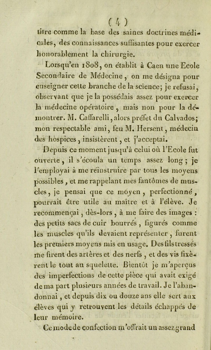 cales, des connaissances suffisantes pour exercer honorablement la chirurgie. Lorsqu’en 1808, on établit à Caen une Ecole Secondaire de Médecine , on me désigna pour enseigner cette branche de la science; je refusai, observant que je la possédais assez pour exercer la médecine ope'ratoire 5 mais non pour la dé- montrer. M. Calïarelli, alors préfet du Calvados; mon respectable ami, feu M, Hersent, médecin des hospices , insistèrent, et j'acceptai. Depuis ce moment jusqu’à celui où. EEcole fut ouverte , il s'écoula un temps assez long ; je l empîojai à me réinstruire par tous les moyens possibles , et me rappelant mes fantômes de mus- cles , je pensai que ce moyen, perfectionné, pourrait être utile au maître et à félève. Je recommençai , dès-lors , à me faire des images : des petits sacs de cuir bourrés , figurés comme les muscles qu’ils devaient représenter , furent les premiers moyens mis en usage. Des fils tressés me firent des artères et des nerfs , et des vis fixè- rent le tout au squelette. Bientôt je m'aperçus des imperfections de cette pièce qui avait exigé de ma part plusieurs années de travail. Je l’aban- donnai , et depuis dix ou douze ans elle sert aux élèves qui y retrouvent les détails échappés de leur mémoire. Ce mode de confection m'offrait un assez grand