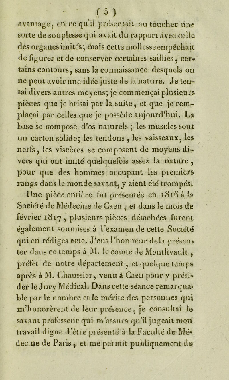 avantage, en ce qu’il présentait au toucher une sorte de souplesse qui avait du rapport avec celle des organes imites; mais cette mollesse empêchait de figurer et de conserver certaines saillies, cer-* tains contours, sans la connaissance desquels on ne peut avoir une ide'e juste de la nature. Je ten- tai divers autres moyens; je commençai plusieurs pièces que je brisai par la suite , et que je rem- plaçai par celles que je possède aujourd’hui. La base se compose d’os naturels ; les muscles sont un carton solide; les tendons , les vaisseaux, les nerfs, les viscères se composent de moyens di- vers qui ont imité quelquefois assez la nature , pour que des hommes occupant les premiers rangs dans le monde savant, y aient été trompés. Une pièce entière fin présentée en l8î6àla Société de Médecine de Caen , et dans le mois de février 1817, plusieurs pièces détachées furent également soumises à l'examen de cette Société qui en rédigea acte. J’eus l'honneur delà présent ter dans ce temps à M. le comte de Mcntüvault , préfet de notre département, et quelque temps après à M. Cbaussier, venu à Caen pour y prési- der le J ury Médical. Dans cette séance remarqua* ble par le nombre et le mérite des personnes qui m’honorèrent de leur présence, je consultai le savant professeur qui m'assura qu’il jugeait mon travail digne d’être présenté à la Faculté de Me» dec.ne de Paris, et me permit publiquement de