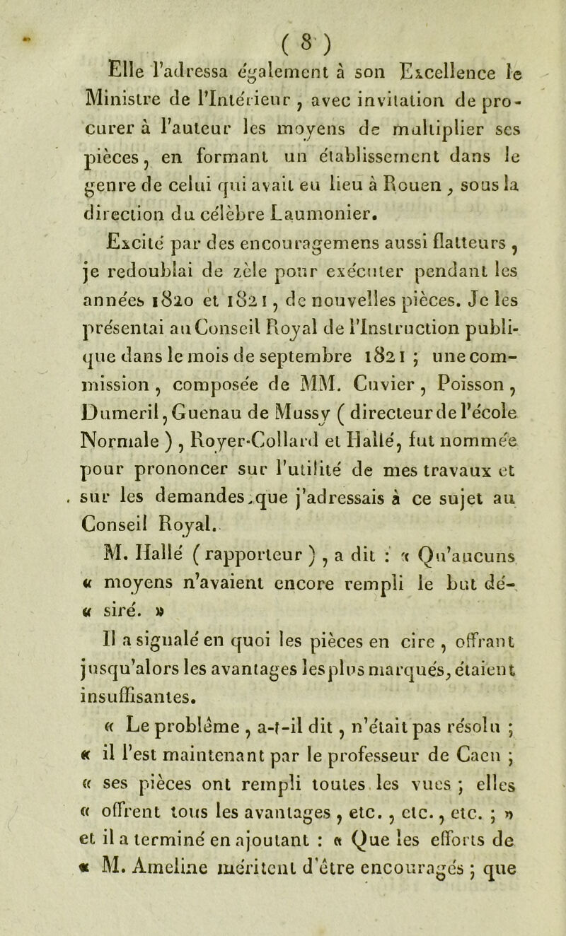 Elle l’ad ressa egalement à son Excellence le Ministre de l’Intérieur 7 avec invitation de pro- curer à Fauteur les moyens de multiplier scs pièces 5 en formant un établissement dans le genre de celui qui avait eu lieu à Rouen , sous la direction du célèbre Laumonier. Excite par des encouragemens aussi flatteurs , je redoublai de zèle pour exécuter pendant les années 1820 et 182 ï , de nouvelles pièces. Je les présentai au Conseil Royal de l’Instruction publi- que dans le mois de septembre 1821 ; une com- mission , composée de MM. Cuvier , Poisson , Dumeriij Guenau de Mussy ( directeur de l’école Normale ) , Royer-Collard et Halle', fut nommée pour prononcer sur Futilité de mes travaux et . sur les demandes.que j’adressais à ce sujet au Conseil Royal. M. Halle ( rapporteur ) , a dit : < Qu’aucuns « moyens n’avaient encore rempli le but dé- « siré. » Il a signalé en quoi les pièces en cire , offrant jusqu’alors les avantages les plus marqués, étaient insuffisantes. « Le problème , a-t-il dit, n’était pas résolu ; « il Fest maintenant par le professeur de Caen ; « ses pièces ont rempli toutes les vues ; elles « offrent tous les avantages ? etc. , etc., etc. ; » et il a terminé en ajoutant : et Que les efforts de « M. Ameiine méritent d’étre encouragés ; que