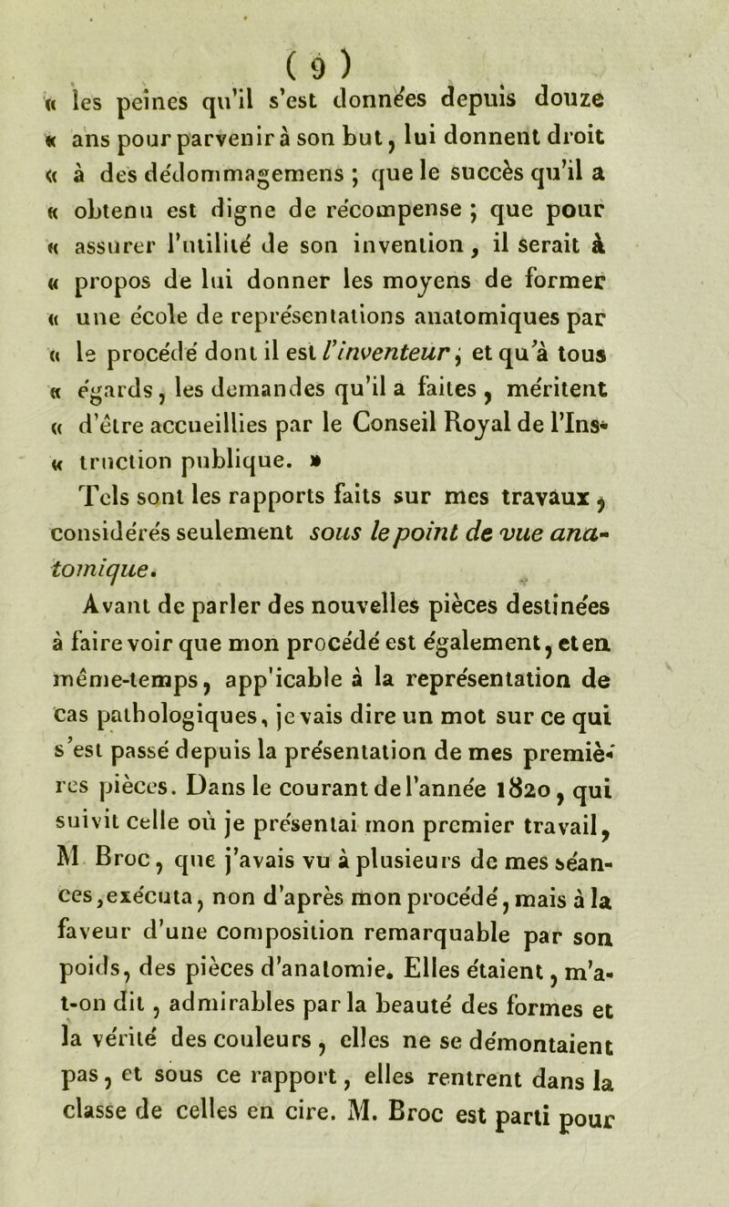 « les peines qu’il s’est données depuis douze « ans pour parvenir à son but, lui donnent droit « à des dédommagemens ; que le succès qu’il a « obtenu est digne de récompense ; que pour h assurer l’utililé de son invention, il serait à « propos de lui donner les moyens de former « une école de représentations anatomiques par « le procédé dont il est /’inventeur j et qu'à tous a égards, les demandes qu’il a faites , méritent « d’élre accueillies par le Conseil Royal de Tins* a truction publique. » Tels sont les rapports faits sur mes travaux , considérés seulement sous le point de vue ana~ tomique. Avant de parler des nouvelles pièces destinées à faire voir que mon procédé est également, et eu même-temps, app icable à la représentation de cas pathologiques, je vais dire un mot sur ce qui s’est passé depuis la présentation de mes premiè* res pièces. Dans le courant de l’année 1820, qui suivit celle où je présentai mon premier travail, M Broc, que j’avais vu à plusieurs de mes séan- ces, exécuta, non d’après mon procédé, mais à la faveur d’une composition remarquable par son poids, des pièces d’anatomie. Elles étaient, m’a- t-on dit, admirables parla beauté des formes et la vérité des couleurs, elles ne se démontaient pas, et sous ce rapport, elles rentrent dans la classe de celles en cire. M. Broc est parti pour