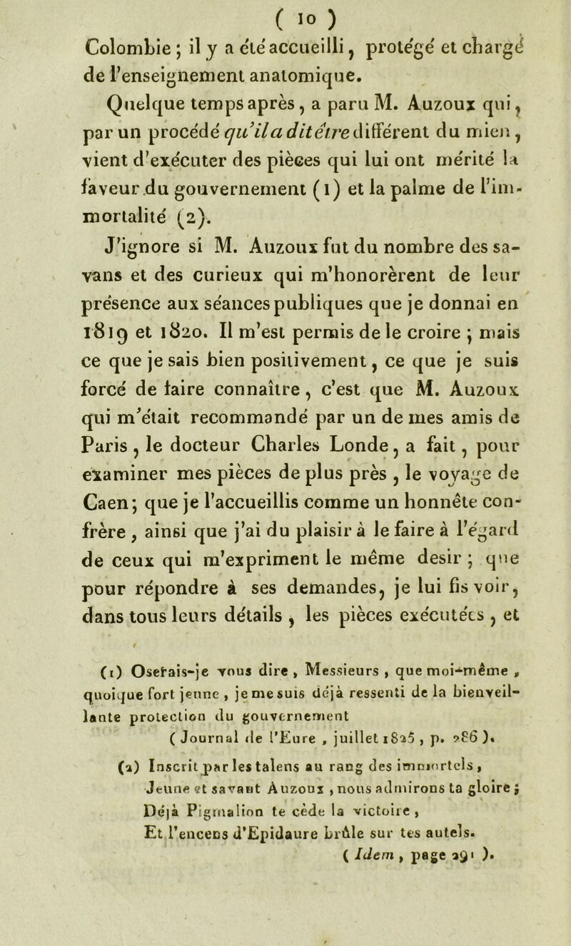 Colombie ; il y a été accueilli, protégé' et chargé de l’enseignement anatomique. Quelque temps après , a paru M. Auzoux qui, par un procédé quilci ditêtredifférent du mien , vient d’exécuter des pièces qui lui ont mérité la faveur .du gouvernement (l) et la palme de l’im- mortalité (2). J’ignore si M. Auzoux fut du nombre des sa- vans et des curieux qui m’honorèrent de leur présence aux séances publiques que je donnai en 1819 et 1820. Il m’est permis de le croire ; mais ce que je sais bien positivement, ce que je suis forcé de taire connaître, c’est que M. Auzoux qui m'était recommandé par un de mes amis de Paris , le docteur Charles Londe, a fait, pour examiner mes pièces de plus près , le voyage de Caen; que je l’accueillis comme un honnête con- frère ; ainsi que j’ai du plaisir à le faire à l’égard de ceux qui m’expriment le même désir ; que pour répondre à ses demandes, je lui fis voir, dans tous leurs détails , les pièces exécutées , et / (1) Osetais-je yous dire , Messieurs , que moi-même , quoique fort jeune , je me suis déjà ressenti de la bienveil- lante protection du gouvernement ( Journal de l’Eure , juillet 1825 , p. ?86 )« CO I nscril par les talens au rang des immortels , Jeune et savant Auzoux ,nous admirons ta gloire; Déjà Pigmaiion te cède la victoire , Et l’euceos d’Epidaure Lràle sur tes autels. ( Idem , page 391 ).