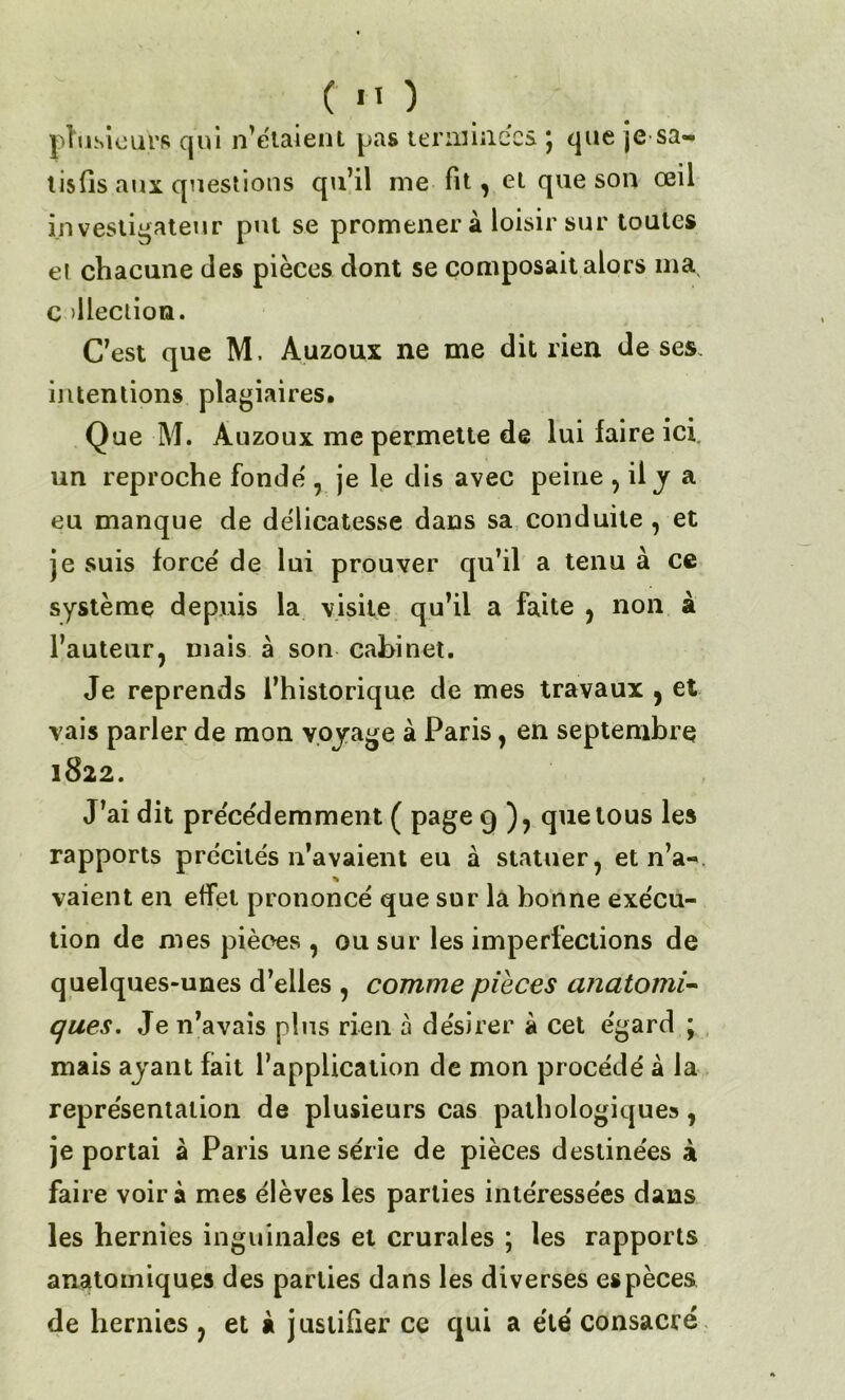 C 'O plusieurs qui n’étaient pas terminées j que je sa- tisfis aux questions qu’il me fit, et que son œii investigateur put se promener à loisir sur toutes et chacune des pièces dont se composait alors ma, c illeciion. C’est que M. Auzoux ne me dit rien de ses intentions plagiaires. Que M. Auzoux me permette de lui faire ici. un reproche fondé , je le dis avec peine , il y a eu manque de délicatesse dans sa conduite , et je suis forcé de lui prouver qu’il a tenu à ce système depuis la visite qu’il a faite , non à l’auteur, mais à son cabinet. Je reprends l’historique de mes travaux , et vais parler de mon voyage à Paris, en septembre 1822. J’ai dit précédemment ( page 9 ), que tous les rapports précités n’avaient eu à statuer, et n’a- % vaient en effet prononcé que sur la bonne exécu- tion de mes pièces , ou sur les imperfections de quelques-unes d’elles , comme pièces anatomi- ques. Je n’avais pins rien à désirer à cet égard ; mais ayant fait l’application de mon procédé à la représentation de plusieurs cas pathologiques, je portai à Paris une série de pièces destinées à faire voir à mes élèves les parties intéressées dans les hernies inguinales et crurales ; les rapports anatomiques des parties dans les diverses espèces de hernies , et à justifier ce qui a été consacré