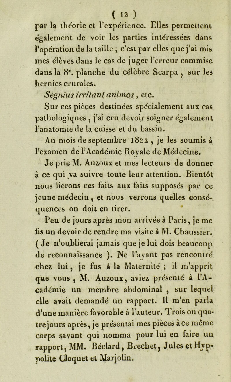 par la théorie et l’expérience. Elles permettent également de voir les parties intéresse'es dans l'opération de la taille ; c’est par elles que j’ai mis mes élèves dans le cas de juger l’erreur commise dans la 8*. planche du célèbre Scarpa , sur les hernies crurales. Segnius irritant animas, elc. Sur ces pièces destinées spécialement aux cas pathologiques , j’ai cru devoir soigner également l’anatomie de la cuisse et du bassin. Au mois de septembre 1822 , je les soumis à l’examen de l’Académie Royale de Médecine, Je prie M. Auzoux et mes lecteurs de donner à ce qui ya suivre toute leur attention. Bientôt nous lierons ces faits aux faits supposés par ce jeune médecin , et nous verrons quelles consé- quences on doit en tirer. Peu de jours après mon arrivée à Paris, je me fis un devoir de rendre ma visite à M. Chanssier. (Je n’oublierai jamais que je lui dois beaucoup de reconnaissance ). Ne Payant pas rencontré chez lui, je fus à la Maternité ; il m’apprit que vous , M. Auzoux, aviez présenté à l’A- cadémie un membre abdominal , sur lequel elle avait demandé un rapport. Il m’en parla d’une manière favorable à l’auteur. J rois ou qua- tre jours après, je présentai mes pièces ace meme corps savant qui nomma pour lui en faire un rapport, MM. Béclard, Brechet, Jules et Hyp-* loolite Cloquet et Marjolin.