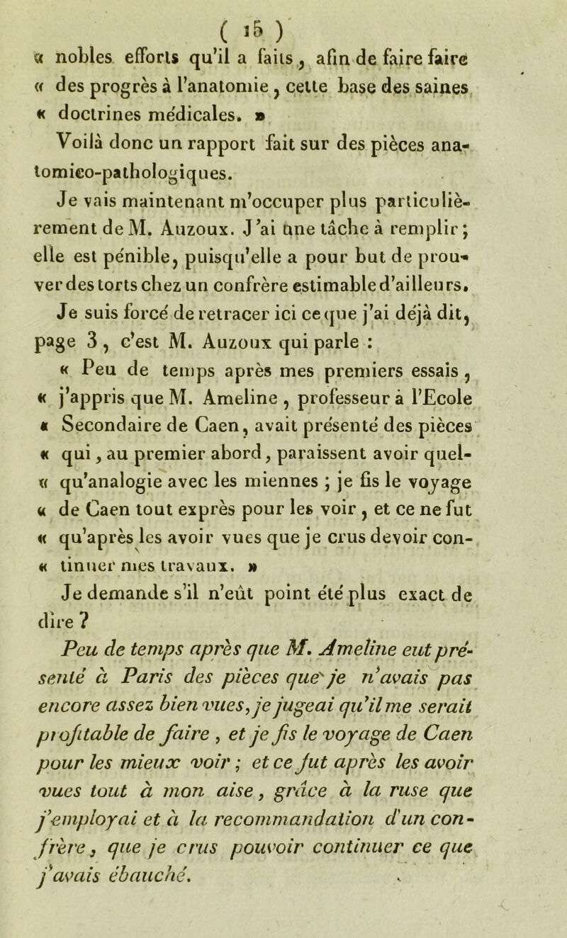 « nobles efforts qu’il a faits , afin de faire faire « des progrès à l’anatomie , cette base des saines « doctrines me'dicales. » Voilà donc un rapport fait sur des pièces ana- tomico-pathologiques. Je va is maintenant m’occuper plus particuliè- rement de M. Auzoux. J’ai une tache à remplir ; elle est pe'nible, puisqu’elle a pour but de prou* ver des torts chez un confrère estimable d’ailleurs. Je suis force' de retracer ici ce (pie j’ai déjà dit, page 3 , c’est M. Auzoux qui parle : « Peu de temps après mes premiers essais , « j’appris que M. Ameline , professeur à l’Ecole « Secondaire de Caen, avait présente des pièces « qui y au premier abord, paraissent avoir quel- « qu’analogie avec les miennes ; je fis le voyage « de Caen tout exprès pour les voir , et ce ne fut « qu’après les avoir vues que je crus devoir con- « tinuer mes travaux, m Je demande s’il n’eût point e'te' plus exact de dire ? Peu de temps apres que MAmeline eut pré- senté à Paris des pièces que'' je n avais pas encore assez bien vues, je jugeai qu’il me serait piofitable de faire , et je fis le voyage de Caen pour les mieux voir ; et ce jut après les avoir vues tout à mon aise, grâce à la ruse que j’employai et à la recommandation d'un con- frère 3 que je crus pouvoir continuer ce que f avais ébauché.