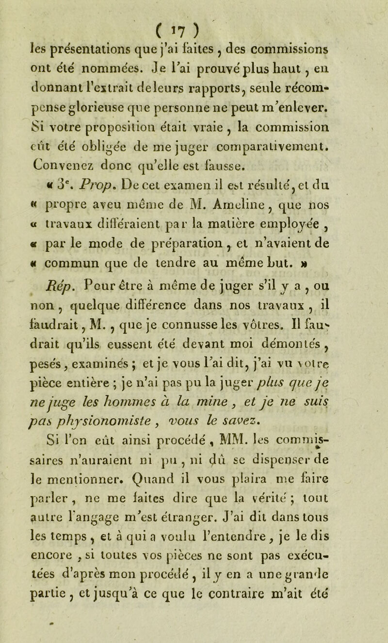 les présentations que j’ai laites , des commissions ont été nommées. Je l'ai prouvé plus haut, en donnant l’extrait deleurs rapports, seule récom- pense glorieuse que personne ne peut m'enlever. Si votre proposition était vraie , la commission eût été oblige'e de me juger comparativement. Convenez donc qu’elle est fausse. « 3e. Prop. De cet examen il est résulte, et du « propre aveu même de M. Àrneline, que nos « travaux différaient par la matière employée , «r par le mode de préparation , et n’avaient de « commun que de tendre au même Lut. » Rép. Pour être à même de juger s’il y a , ou non ? quelque différence dans nos travaux , il faudrait, M. , que je connusse les vôtres. Il fau'* drait qu’ils eussent été devant moi démontés , pesés, examinés ; et je vous l'ai dit, j’ai vu votre pièce entière ; je n’ai pas pu la juger plus que je ne juge les hommes à la mine , et je ne suis pas physionomiste y vous le savez. Si fen eût ainsi procédé , MM. les commis- saires n’auraient ni pu , ni dû se dispenser de le mentionner. Quand il vous plaira me faire parler , ne me laites dire que la vérité ; tout autre l angage m'est étranger. J’ai dit clans tous les temps , et à qui a voulu l’entendre , je le dis encore } si toutes vos pièces ne sont pas exécu- tées d’après mon procédé , il y en a une grande partie, et jusqu'à ce que le contraire m’ait été