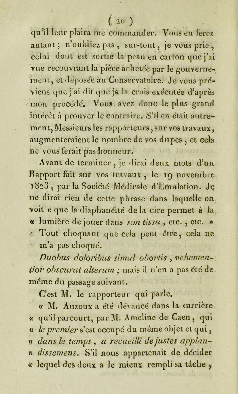 qu’il leur plaira me commander. Vous eu ferez autant ; doubliez pas , sur-tout, je vous prie , celui dont est sortie la peau en carton que j’ai vue recouvrant la pièce achetée par le gouverne- ment, et déposée au Conservatoire. Je vous pré* viens que j’ai dit que je la crois exécutée d’après mon procédé. Vous avez donc le plus grand intérêt à prouver le contraire. S’il en était autre- ment, Messieurs les rapporteurs, sur vos travaux^ augmenteraient le nombre de vos dupes , et cela ne vous ferait pas honneur. Avant de terminer , je dirai deux mots d’un Rapport fait sur vos travaux , le 19 novembre 182.3, par la Société Médicale d’Emulation. Je 11e dirai rien de cette phrase dans laquelle on voit « que la diaphanéité delà cire permet à la « lumière de jouer dans son tissu , etc. , etc. » ' Tout choquant que cela peut être, cela ne m’a pas choqué. Duobus doloribus simul obortis , vehemen- tior obscurcit alterum ; mais il n’en a pas été de même du passage suivant. C’est M. le rapporteur qui parle. <c M. Auzoux a été devancé dans la carrière « qu’il parcourt, par M. Ameline de Caen, qui « le premier s’est occupé du même objet et qui, « dans le temps , a recueilli de justes applciu - « dissemens. S’il nous appartenait de décider « lequel des deux a le mieux rempli sa tdche ,