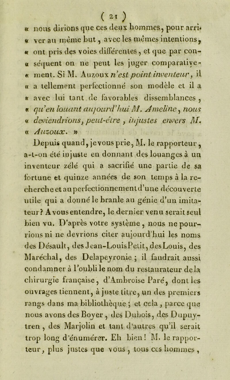 « nous dirions que ces deux hommes, pour arrb u \er au même but, avec les mêmes internions y « ont pris des voies différentes , et que par con- u séquent on ne peut les juger comparative- « ment. Si M. Auzoux n’est point inventeur, il « a tellement perfectionné son modèle et il a k avec lui tant de favorables dissemblances , « qu’en louant aujourd’hui M. Aincline, nous « deviendrions, peut-être , injustes envers AI• « Auzoux. » Depuis quand, je vous prie, M. le rapporteur, a-t-on été injuste en donnant des louanges à un inventeur zélé qui a sacrifié une partie de sa fortune et quinze années de son temps à la re- cherche et au perfectionnement d’une découverte utile qui a donné le branle au génie d’un imita- teur? A vous entendre, le dernier venu serait seul bien vu. D’après votre système, nous ne pour- rions ni ne devrions citer aujourd’hui les noms des Désault, des Jean-LouisPetit, des Louis, des Maréchal, des Delapeyronie ; il faudrait aussi condamner à Poublile nom du restaurateur delà chirurgie française, d’Ambroise Paré, dont les ouvrages tiennent, à juste litre, un des premiers rangs dans ma bibliothèque i, et cela , parce que nous avons des Boyer , des Dubois, des Dupuy- tren , des Marjolin et tant d’autres qu’il serait trop long d’énumérer. Eh bien! RI. le rappor- teur , plus justes que vous , tous ccs hommes ,