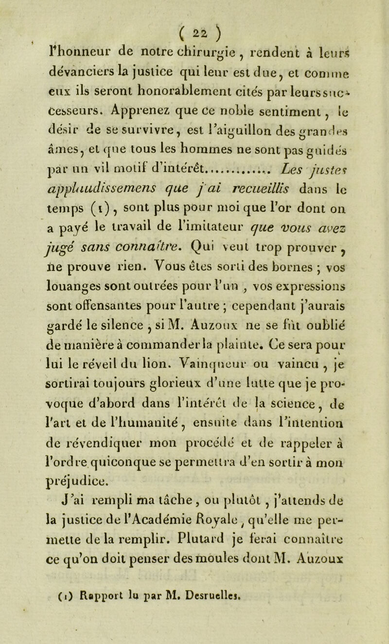 Phonneur de notre chirurgie , rendent à leurs devanciers la justice qui leur est due, et comme eux ils seront honorablement cites par leurssuc- Cesseurs. Apprenez que ce noble sentiment , le désir de se survivre, est l'aiguillon des grandes âmes, et que tous les hommes ne sont pas guidés par un vil motif d’intérêt ... Les justes applaudis s emens que j ai recueillis dans le temps (i) , sont plus pour moi que l7or dont on a payé le travail de l'imitateur que 'Vous avez jugé sans connaître. Qui veut trop prouver ? iie prouve rien. Vous êtes sorti des bornes ; vos louanges sont outrées pour l’un , vos expressions sont offensantes pour l’autre ; cependant j’aurais gardé le silence , si M. Àuzoux ne se fut oublié de manière à commander la plainte. Ce sera pour lui le réveil du lion. Vainqueur ou vaincu , je sortirai toujours glorieux d’une lutte que je pro- voque d’abord dans l’intérêt de la science, de Part et de l’humanité, ensuite dans l'intention de revendiquer mon procédé et de rappeler à l’ordre quiconque se permettra d’en sortir à mon préjudice. J'ai rempli ma tâche , ou plutôt , j’attends de la j ustice de l’Académie Royale ; qu’elle me per- mette de la remplir. Plutard je ferai connaître ce qu’on doit penser des moules dont M. Auzoux (i) Rapport lu par M. Desruellei.