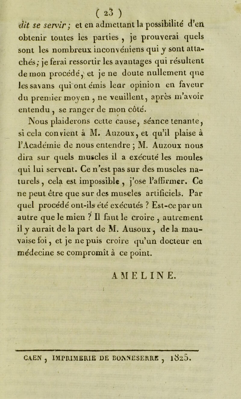 dit se sen'ir ; et en admettant la possibilité d’en obtenir toutes les parties , je prouverai quels sont les nombreux inconvéniens qui y sont atta- chés; je ferai ressortir les avantages qui résultent démon procédé,' et je ne doute nullement que lessavans qui ont émis leur opinion en faveur du premier moyen , ne veuillent, apres m’avoir entendu , se ranger de mon côté. Nous plaiderons cette cause, séance tenante, si cela convient à M. Auzoux,et qu’il plaise à l’Acadérnié de nous entendre ; M. Auzoux nous dira sur quels muscles il a exécuté les moules qui lui servent. Ce n’est pas sur des muscles na- turels , cela est impossible , j’ose l’affirmer. Ce ne peut être que sur des muscles artificiels. Par quel procédé ont-ils été exécutés ? Est-ce par un autre que le mien ? Il faut le croire , autrement il y aurait de la part de M. Ausoux , de la mau- vaise foi, et je ne puis croire qu’un docteur en médecine se compromît à ce point. A M E L I N E. CAEN , IMPRIMERIE DE EüNNESERRE , 1Ü2D.