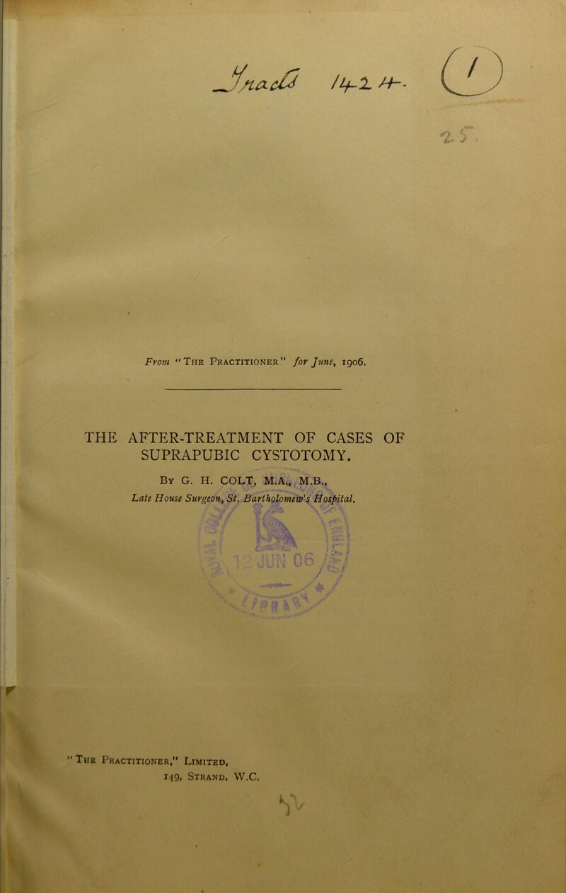 na-d^ From The Practitioner” for June, 1906. THE AFTER-TREATMENT OF CASES OF SUPRAPUBIC CYSTOTOMY. By G. H. COLT, M.A., M.B., Late House Surgeon, St. Bartholomew's Hospital. i'W A- The Practitioner,” Limited, 1-19, Strand. W.C.