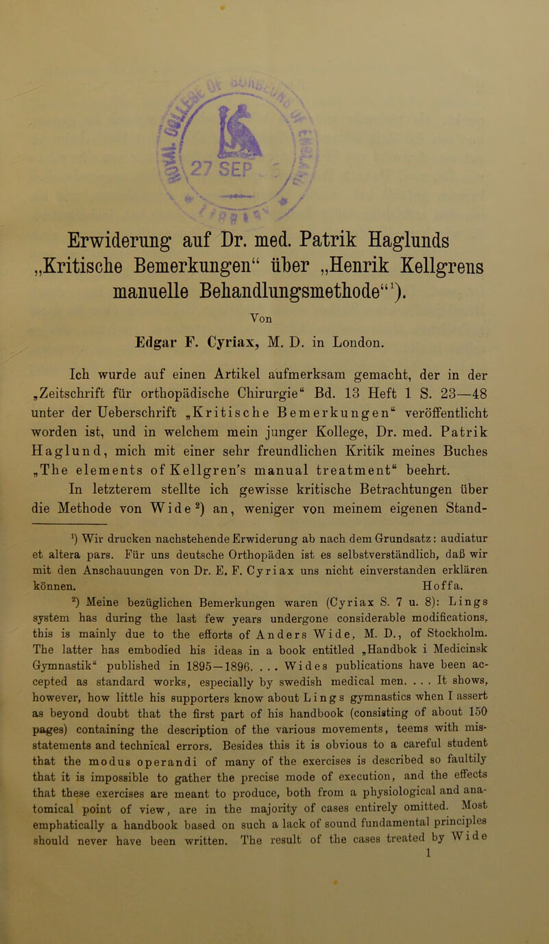 Erwiderung auf Dr. med. Patrik Haglunds „Kritische Bemerkungen“ über „Henrik Kellgrens manuelle Behandlungsmethode“1). Von Edgar F. Cyriax, M. D. in London. Ich wurde auf einen Artikel aufmerksam gemacht, der in der „Zeitschrift für orthopädische Chirurgie“ Bd. 13 Heft 1 S. 23—48 unter der Ueberschrift „Kritische Bemerkungen“ veröffentlicht worden ist, und in welchem mein junger Kollege, Dr. med. Patrik Haglund, mich mit einer sehr freundlichen Kritik meines Buches „The elements ofKellgren’s manual treatment“ beehrt. In letzterem stellte ich gewisse kritische Betrachtungen über die Methode von Wide2) an, weniger von meinem eigenen Stand- J) Wir drucken nachstehende Erwiderung ab nach dem Grundsatz: audiatur et altera pars. Für uns deutsche Orthopäden ist es selbstverständlich, daß wir mit den Anschauungen von Dr. E. F. Cyriax uns nicht einverstanden erklären können. Hoffa. 2) Meine bezüglichen Bemerkungen waren (Cyriax S. 7 u. 8): Lings System has during the last few years undergone considerable modifications, this is mainly due to the efforts of Anders Wide, M. D., of Stockholm. The latter has embodied his ideas in a book entitled „Handbok i Medicinsk Gymnastik“ published in 1895 — 1896. ... Wides publications have been ac- cepted as Standard works, especially by swedish medical men. . . . It shows, however, how little his supporters know about Lings gymnastics when I assert as beyond doubt that the first part of his handbook (consisting of about 150 pages) containing the description of the various movements, teems with mis- statements and technical errors. Besides this it is obvious to a careful student that the modus operandi of many of the exercises is described so faultily that it is imposBible to gather the precise mode of execution, and the ettects that these exercises are meant to produce, both from a physiological and ana- tomical point of view, are in the majority of cases entirely omitted. Most emphatically a handbook based on such a lack of sound fundamental principles should never have been written. The result of the cases treated by Wide