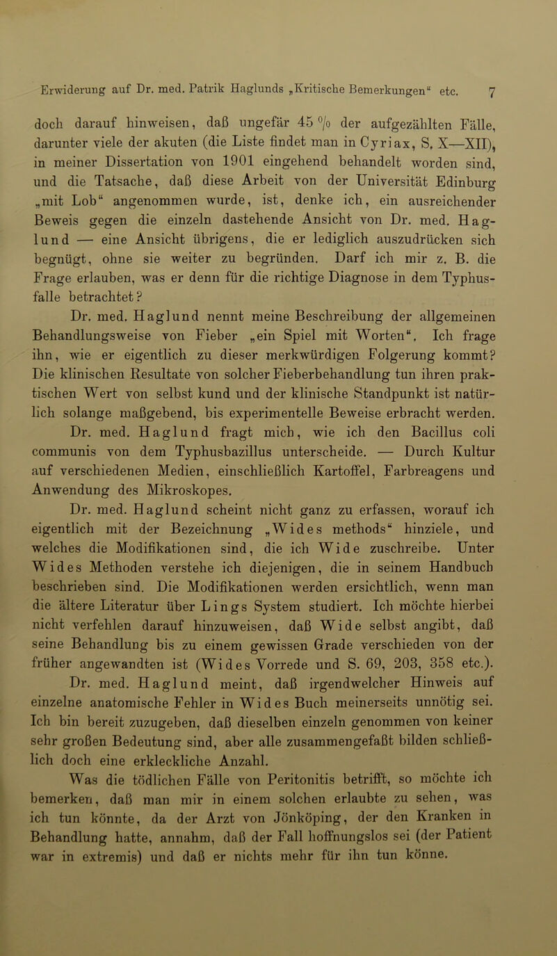 doch darauf liinweisen, daß ungefär 45 °/o der aufgezählten Fälle, darunter viele der akuten (die Liste findet man in Cyriax, S, X—XII), in meiner Dissertation von 1901 eingehend behandelt worden sind, und die Tatsache, daß diese Arbeit von der Universität Edinburo- „mit Lob“ angenommen wurde, ist, denke ich, ein ausreichender Beweis gegen die einzeln dastehende Ansicht von Dr. med. Hag- lund — eine Ansicht übrigens, die er lediglich auszudrücken sich begnügt, ohne sie weiter zu begründen. Darf ich mir z. B. die Frage erlauben, was er denn für die richtige Diagnose in dem Typhus- falle betrachtet? Dr. med. Haglund nennt meine Beschreibung der allgemeinen Behandlungsweise von Fieber „ein Spiel mit Worten“. Ich frage ihn, wie er eigentlich zu dieser merkwürdigen Folgerung kommt? Die klinischen Resultate von solcher Fieberbehandlung tun ihren prak- tischen Wert von selbst kund und der klinische Standpunkt ist natür- lich solange maßgebend, bis experimentelle Beweise erbracht werden. Dr. med. Haglund fragt mich, wie ich den Bacillus coli communis von dem Typhusbazillus unterscheide. — Durch Kultur auf verschiedenen Medien, einschließlich Kartoffel, Farbreagens und Anwendung des Mikroskopes. Dr. med. Haglund scheint nicht ganz zu erfassen, worauf ich eigentlich mit der Bezeichnung „Wides methods“ hinziele, und welches die Modifikationen sind, die ich Wide zuschreibe. Unter Wides Methoden verstehe ich diejenigen, die in seinem Handbuch beschrieben sind. Die Modifikationen werden ersichtlich, wenn man die ältere Literatur über L i n g s System studiert. Ich möchte hierbei nicht verfehlen darauf hinzuweisen, daß Wide selbst angibt, daß seine Behandlung bis zu einem gewissen Grade verschieden von der früher angewandten ist (Wides Vorrede und S. 69, 203, 358 etc.). Dr. med. Haglund meint, daß irgendwelcher Hinweis auf einzelne anatomische Fehler in Wides Buch meinerseits unnötig sei. Ich bin bereit zuzugeben, daß dieselben einzeln genommen von keiner sehr großen Bedeutung sind, aber alle zusammengefaßt bilden schließ- lich doch eine erkleckliche Anzahl. Was die tödlichen Fälle von Peritonitis betrifft, so möchte ich bemerken, daß man mir in einem solchen erlaubte zu sehen, was ich tun könnte, da der Arzt von Jönköping, der den Kranken in Behandlung hatte, annahm, daß der Fall hoffnungslos sei (der Patient war in extremis) und daß er nichts mehr für ihn tun könne.