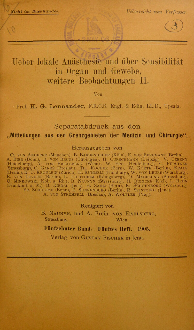 Nicht im Buchhandel. Ueberr eicht vom Verfasser, rt cs Ueber lokale Anästhesie lind über Sensibilität in Organ und Gewebe, weitere Beobachtungen II. Von Prof. K. Gc. Lennander, F.R.C.S. Engl. & Eclin. LL.D., Upsala. Separatabdruck aus den „Mitteilungen aus den Grenzgebieten der Medizin und Chirurgie“. Herausgegeben von O. von Angerer (München), B. Bardenheuer (Köln), E. von Bergmann (Berlin), A. Bier (Bonn), B. Von Bruns (Tübingen), H. Curschmann (Leipzig), V. Czerny (Heidelberg), A. von Eiselsberg (Wien), W. Erb (Heidelberg), C. FÜrstner (Strassburg), C. Garre (Breslau), Th. Kocher (Bern), W. Körte (Berlin), Kraus (Berlin), R. U. Krönlein (Zürich), H. Kümmell (Hamburg), W. VON Leube (Würzburg), E. von Leyden (Berlin), L. Lichtheim (Königsberg), O. Madelung (Strassburg), O. Minkowski (Köln a. Rh.), B. Naunyn (Strassburg), H. Quincke (Kiel), L. Rehn (Frankfurt a. M.), B. Riedel (Jena), H. Sahli (Bern), K. Schoenborn (Würzburg) Fr. Schultze (Bonn), E. Sonnenburg (Berlin), R. Stintzing (Jena), A. von Strümpell (Breslau), A. Wölfler (Prag). Redigiert von B. Naunyn, und A. Freih. von Eiselsberg, Strassburg. Wien Fünfzehnter Band. Fünftes Heft. 1905. Verlag von Gustav Fischer in Jena.