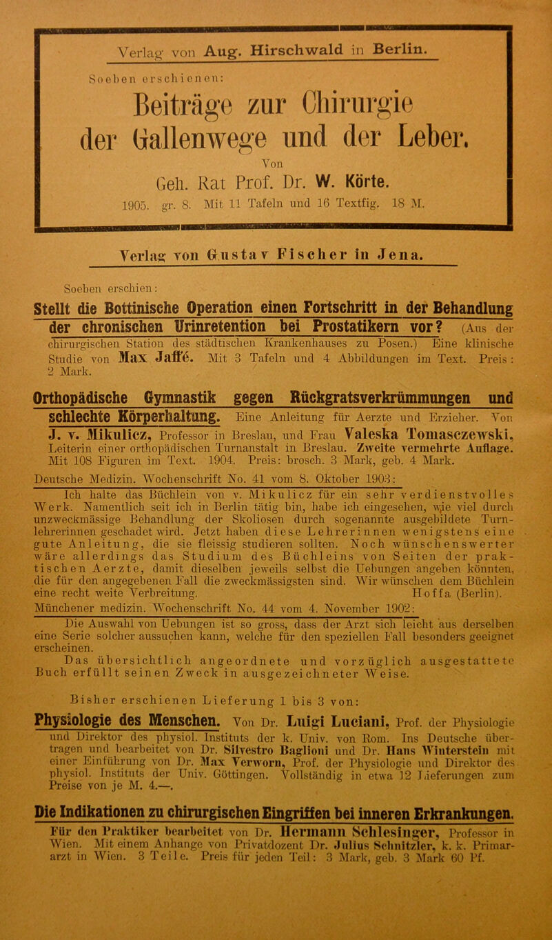 Soeben erschienen: Beiträge zur Chirurgie der (iallenwege und der Leber. Von Gell. Kat Prof. Dr. W. Körte. 1905. gr. 8. Mit 11 Tafeln und 16 Textfig. 18 M. Verlas von (r ii s t a v Fischer in Jena. Soeben erschien: Stellt die Bottinische Operation einen Fortschritt in der Behandlung der chronischen Urinretention bei Prostatikern vor? (Aus der chirurgischen Station des städtischen Krankenhauses zu Posen.) Eine klinische Studie von Max Jaffe. Mit 3 Tafeln und 4 Abbildungen im Text. Preis : 2 Mark. Orthopädische Gymnastik gegen Rückgratsverkrümmungen und schlechte Körperhaltung. Eine Anleitung für Aerzte und Erzieher. Von J. y. Mikulicz, Professor in Breslau, und Frau Valeska Tomasczewski, Leiterin einer orthopädischen Turnanstalt in Breslau. Zweite vermehrte Auflage. Mit 108 Figuren im Text. 1904. Preis: brosch. 3 Mark, geb. 4 Mark. Deutsche Medizin. Wochenschrift No. 41 vom 8. Oktober 1903: Ich halte das Büchlein von v. Mikulicz für ein sehr verdienstvolles Werk. Namentlich seit ich in Berlin tätig bin, habe ich eingesehen, wie viel durch unzweckmässige Behandlung der Skoliosen durch sogenannte ausgebildete Turn- lehrerinnen geschadet wird. Jetzt haben diese Lehrerinnen wenigstens eine gute Anleitung, die sie fleissig studieren sollten. Noch wünschenswerter wäre allerdings das Studium des Büchleins von Seiten der prak- tischen Aerzte, damit dieselben jeweils selbst die Hebungen angeben könnten, die für den angegebenen Fall die zweckmässigsten sind. Wir wünschen dem Büchlein eine recht weite Verbreitung. ' Iloffa (Berlin). Münchener medizin. Wochenschrift No. 44 vom 4. November 1902: Die Auswahl von Uebungen ist so gross, dass der Arzt sich leicht aus derselben eine Serie solcher aussuchen kann, welche für den speziellen Fall besonders geeignet erscheinen. Das übersichtlich an geordnete und vorzüglich ausgestattete Buch erfüllt seinen Zweck in ausgezeichneter Weise. Bisher erschienen Lieferung 1 bis 3 von: Physiologie des Menschen. Von Dl’. Llligi Luciaili, Prof, der Physiologie und Direktor des physiol. Instituts der k. Univ. von Horn. Ins Deutsche über- tragen und bearbeitet von Dr. Silvestro Baglioni und Dr. Hans Winterstein mit einer Einführung von Dr. Max Yerworn, Prof, der Physiologie und Direktor des physiol. Instituts der Univ. Göttingen. Vollständig in etwa 12 Lieferungen zum Preise von je M. 4.—. Die Indikationen zu chirurgischen Eingriffen bei inneren Erkrankungen, Für (len Praktiker bearbeitet von Dr. Hermann Schlesinger, Professor in Wien. Mit einem Anhänge von Privatdozent Dr. Julius Schnitzler, k. k. Primar- arzt in Wien. 3 Teile. Preis für jeden Teil: 3 Mark, geb. 3 Mark 60 Pf.