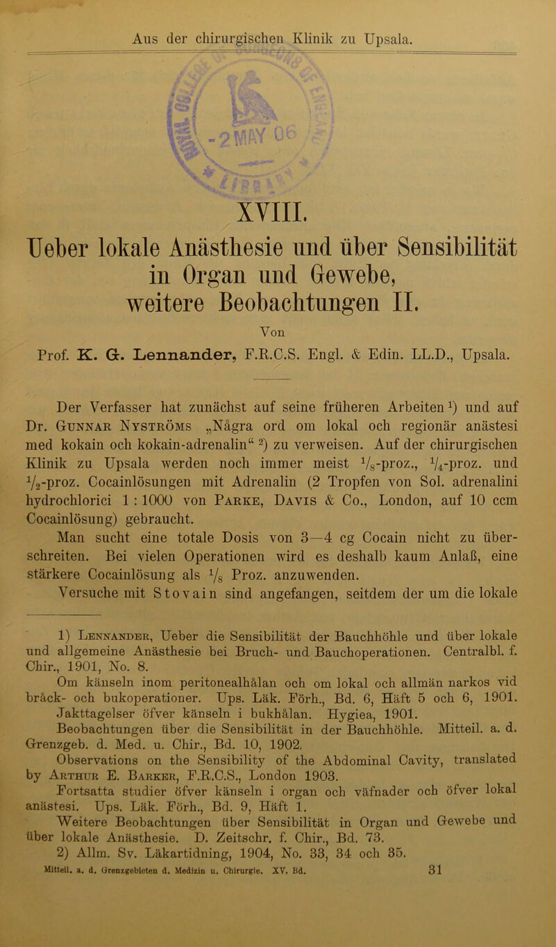 Aus der chirurgischen Klinik zu Upsala. XVIII. Ueber lokale Anästhesie und über Sensibilität in Organ und Gewebe, weitere Beobachtungen II. Von Prof. K. Gr. Lennander, F.R.C.S. Engl. & Edin. LL.D., Upsala. Der Verfasser hat zunächst auf seine früheren Arbeiten *) und auf Dr. Gunnar Nyströms „Nägra ord om lokal och regionär anästesi med kokain och kokain-adrenalin“ 1 2) zu verweisen. Auf der chirurgischen Klinik zu Upsala werden noch immer meist V8-proz., ^-proz. und ^-proz. Cocainlösungen mit Adrenalin (2 Tropfen von Sol. adrenalini kydrochlorici I : 1000 von Parke, Davis & Co., London, auf 10 ccm Cocainlösung) gebraucht. Man sucht eine totale Dosis von 3—4 cg Cocain nicht zu über- schreiten. Bei vielen Operationen wird es deshalb kaum Anlaß, eine stärkere Cocainlösung als V8 Proz. anzuwenden. Versuche mit Stovain sind angefangen, seitdem der um die lokale 1) Lennander, Ueber die Sensibilität der Bauchhöhle und über lokale und allgemeine Anästhesie bei Bruch- und Bauchoperationen. Centralbl. f. Chir., 1901, No. 8. Om känseln inom peritonealhälan och om lokal och allmän narkos vid bräck- och bukoperationer. Ups. Läk. Eörh., Bd. 6, Haft 5 och 6, 1901. Jakttagelser öfver känseln i bukhälan. Hygiea, 1901. Beobachtungen über die Sensibilität in der Bauchhöhle. Mitteil. a. d. Grenzgeb. d. Med. u. Chir., Bd. 10, 1902. Observations on the Sensibility of the Abdominal Cavity, translated by Arthur E. Barker, F.R.C.S., London 1903. Fortsatta studier öfver känseln i organ och väfnader och öfver lokal anästesi. Ups. Läk. Förh., Bd. 9, Häft 1. Weitere Beobachtungen über Sensibilität in Organ und Gewebe und über lokale Anästhesie. D. Zeitschr. f. Chir., Bd. 73. 2) Allm. Sv. Läkartidning, 1904, No. 33, 34 och 35. Mitteil. a. d. (Grenzgebieten d. Medizin u. Chirurgie. XV. Bd. 31