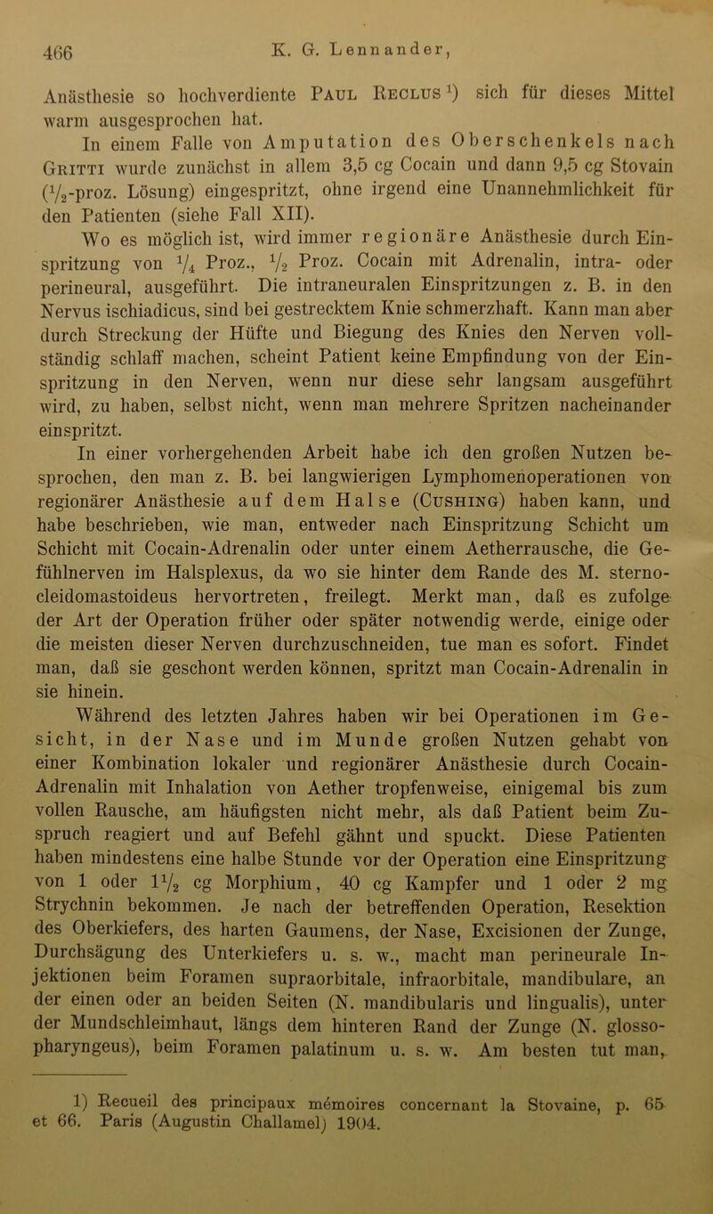 Anästhesie so hochverdiente Paul Reclus x) sich für dieses Mittel warm ausgesprochen hat. In einem Falle von Amputation des Oberschenkels nach Gritti wurde zunächst in allem 3,5 cg Cocain und dann 9,5 cg Stovain (72-proz. Lösung) eingespritzt, ohne irgend eine Unannehmlichkeit für den Patienten (siehe Fall XII). Wo es möglich ist, wird immer regionäre Anästhesie durch Ein- spritzung von V4 Proz., x/2 Proz. Cocain mit Adrenalin, intra- oder perineural, ausgeführt. Die intraneuralen Einspritzungen z. B. in den Nervus ischiadicus, sind bei gestrecktem Knie schmerzhaft. Kann man aber durch Streckung der Hüfte und Biegung des Knies den Nerven voll- ständig schlaff machen, scheint Patient keine Empfindung von der Ein- spritzung in den Nerven, wenn nur diese sehr langsam ausgeführt wird, zu haben, selbst nicht, wenn man mehrere Spritzen nacheinander ein spritzt. In einer vorhergehenden Arbeit habe ich den großen Nutzen be- sprochen, den man z. B. bei langwierigen Lymphomenoperationen von regionärer Anästhesie auf dem Halse (Cushing) haben kann, und habe beschrieben, wie man, entweder nach Einspritzung Schicht um Schicht mit Cocain-Adrenalin oder unter einem Aetherrausche, die Ge- fühlnerven im Halsplexus, da wo sie hinter dem Rande des M. sterno- cleidomastoideus hervortreten, freilegt. Merkt man, daß es zufolge der Art der Operation früher oder später notwendig werde, einige oder die meisten dieser Nerven durchzuschneiden, tue man es sofort. Findet man, daß sie geschont werden können, spritzt man Cocain-Adrenalin in sie hinein. Während des letzten Jahres haben wir bei Operationen im Ge- sicht, in der Nase und im Munde großen Nutzen gehabt von einer Kombination lokaler und regionärer Anästhesie durch Cocain- Adrenalin mit Inhalation von Aether tropfenweise, einigemal bis zum vollen Rausche, am häufigsten nicht mehr, als daß Patient beim Zu- spruch reagiert und auf Befehl gähnt und spuckt. Diese Patienten haben mindestens eine halbe Stunde vor der Operation eine Einspritzung von 1 oder U/2 cg Morphium, 40 cg Kampfer und 1 oder 2 mg Strychnin bekommen. Je nach der betreffenden Operation, Resektion des Oberkiefers, des harten Gaumens, der Nase, Excisionen der Zunge, Durchsägung des Unterkiefers u. s. w., macht man perineurale In- jektionen beim Foramen supraorbitale, infraorbitale, mandibulare, an der einen oder an beiden Seiten (N. mandibularis und lingualis), unter der Mundschleimhaut, längs dem hinteren Rand der Zunge (N. glosso- pharyngeus), beim Foramen palatinum u. s. w. Am besten tut man, 1) Recueil des principaux memoires concernant la Stovaine, p. 65 et 66. Paris (Augustin Challamelj 1904.