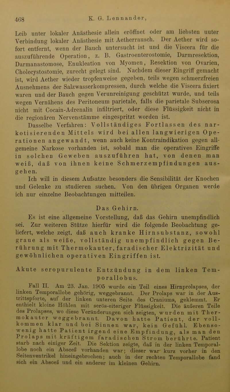 Leib unter lokaler Anästhesie allein eröffnet oder am liebsten uuter Verbindung lokaler Anästhesie mit Aetherrausch. Der Aether wird so- fort entfernt, wenn der Bauch untersucht ist und die Viscera für die auszuführende Operation, z. B. Gastroenterostomie, Darmresektion, Darmanastomose, Enukleation von Myomen, Resektion von Ovarien, Cholecystostomie, zurecht gelegt sind. Nachdem dieser Eingriff gemacht ist, wird Aether wieder tropfenweise gegeben, teils wegen schmerzfreien Ausnehmens der Salzwasserkompressen, durch welche die Viscera fixiert waren und der Bauch gegen Verunreinigung geschützt wurde, und teils wegen Vernähens des Peritoneum parietale, falls die parietale Subserosa nicht mit Cocain-Adrenalin infiltriert, oder diese Flüssigkeit nicht in die regionären Nervenstämme eingespritzt worden ist. Dasselbe Verfahren: Vollständiges Fortlassen des nar- kotisierenden Mittels wird bei allen langwierigen Ope- rationen angewandt, wenn auch keine Kontraindikation gegen all- gemeine Narkose vorhanden ist, sobald man die operativen Eingriffe in solchen Geweben auszuführen hat, von denen man weiß, daß von ihnen keine Schmerzempfindungen aus- gehen. Ich will in diesem Aufsatze besonders die Sensibilität der Knochen und Gelenke zu studieren suchen. Von den übrigen Organen werde ich nur einzelne Beobachtungen mitteilen. Das Gehirn. Es ist eine allgemeine Vorstellung, daß das Gehirn unempfindlich sei. Zur weiteren Stütze hierfür wird die folgende Beobachtung ge- liefert, welche zeigt, daß auch kranke Hirn sub stanz, sowohl graue als weiße, vollständig unempfindlich gegen Be- rührung mit Thermokauter, faradischer Elektrizität und gewöhnlichen operativen Eingriffen ist. Akute seropurulente Entzündung in dem linken Tem- por allo bu s. Fall II. Am 23. Jan. 1905 wurde ein Teil eines Hirnprolapses, der linken Temporallobe gehörig, weggebrannt. Der Prolaps war in der Aus- trittspforte, auf der linken unteren Seite des Craniums, geklemmt. Er enthielt kleine Höhlen mit serös-eiteriger Flüssigkeit. Die äußeren Teile des Prolapses, wo diese Veränderungen sich zeigten, wurden mit Ther- mokauter weggebrannt. Davon hatte Patient, der voll- kommen klar und bei Sinnen war, kein Gefühl. Ebenso- wenig hatte Patient irgend eine Empfindung, als man den Prolaps mit kräftigem faradischen Strom berührte. Patient starb nach einiger Zeit. Die Sektion zeigte, daß in der linken Temporal- lobe noch ein Absceß vorhanden war; dieser war' kurz vorher in den »Seitenventrikel hineingebrochen; auch in der rechten Temporallobe fand sich ein Absceß und ein anderer im kleinen Gehirn.