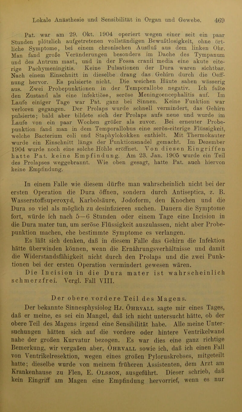 Pat. war am 29. Okt. 1904 operiert wegen einer seit ein paar Stunden plötzlich aufgetretenen vollständigen Bewußtlosigkeit, ohne ört- liche Symptome, bei einem chronischen Ausfluß aus dem linken Ohr. Man fand große Veränderungen besonders im Dache des Tympanum und des Antrum mast., und in der Fossa cranii media eine akute eite- rige Pachymeningitis. Keine Pulsationen der Dura waren sichtbar. Nach einem Einschnitt in dieselbe drang das Gehirn durch die Oeff- nung hervor. Es pulsierte nicht. Die weichen Häute sahen wässerig aus. Zwei Probepunktionen in der Temporallobe negativ. Ich faßte den Zustand als eine infektiöse, seröse Meningoencephalitis auf. Im Laufe einiger Tage war Pat. ganz bei Sinnen. Keine Funktion war verloren gegangen. Der Prolaps wurde schnell vermindert, das Gehirn pulsierte; bald aber bildete sich der Prolaps aufs neue und wurde im Laufe von ein paar Wochen größer als zuvor. Bei erneuter Probe- punktion fand man in dem Temporallobus eine serös-eiterige Flüssigkeit, welche Bacterium coli und Staphylokokken enthielt. Mit Thermokauter wurde ein Einschnitt längs der Punktionsnadel gemacht. Im Dezember 1904 wurde noch eine solche Höhle eröffnet. Von diesen Eingriffen hatte Pat. keine Empfindung. Am 23. Jan. 1905 wurde ein Teil des Prolapses weggebrannt. Wie oben gesagt, hatte Pat. auch hiervon keine Empfindung. In einem Falle wie diesem dürfte man wahrscheinlich nicht bei der ersten Operation die Dura öffnen, sondern durch Antiseptica, z. B. Wasserstoffsuperoxyd, Karbolsäure, Jodoform, den Knochen und die Dura so viel als möglich zu desinfizieren suchen. Dauern die Symptome fort, wüirde ich nach 5—6 Stunden oder einem Tage eine Incision in die Dura mater tun, um seröse Flüssigkeit auszulassen, nicht aber Probe- punktion machen, ehe bestimmte Symptome es verlangen. Es läßt sich denken, daß in diesem Falle das Gehirn die Infektion hätte überwinden können, wenn die Ernährungsverhältnisse und damit die Widerstandsfähigkeit nicht durch den Prolaps und die zwei Punk- tionen bei der ersten Operation vermindert gewesen wären. Die Incision in die Dura mater ist wahrscheinlich schmerzfrei. Vergl. Fall VIII. Der obere vordere Teil des Magens. Der bekannte Sinnesphysiolog FIj. Öhrvall sagte mir eines Tages, daß er meine, es sei ein Mangel, daß ich nicht untersucht hätte, ob der obere Teil des Magens irgend eine Sensibilität habe. Alle meine Unter- suchungen hätten sich auf die vordere oder hintere Ventrikelwand nahe der großen Kurvatur bezogen. Es war dies eine ganz richtige Bemerkung, wir vergaßen aber, Öhrvall sowie ich, daß ich einen Fall von Ventrikelresektion, wegen eines großen Pyloruskrebses, mitgeteilt hatte; dieselbe wurde von meinem früheren Assistenten, dem Arzt am Krankenhause zu Flen, E. Olsson, ausgeführt. Dieser schrieb, daß kein Eingriff am Magen eine Empfindung hervorrief, wenn es nur