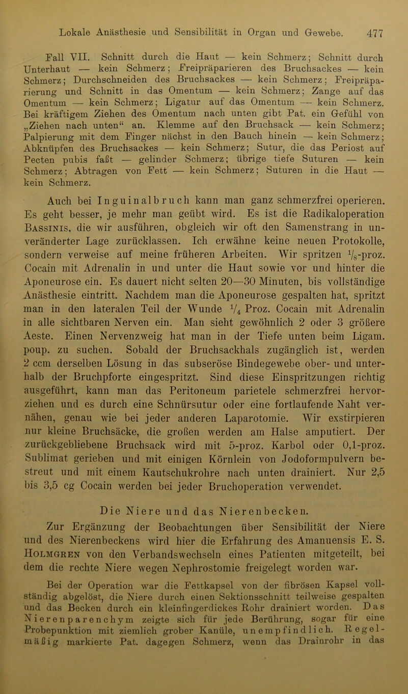 Fall VII. Schnitt durch die Haut — kein Schmerz; Schnitt durch Unterhaut — kein Schmerz; Freipräparieren des Bruchsackes — kein Schmerz; Durchschneiden des Bruchsackes — kein Schmerz; Freipräpa- rierung und Schnitt in das Omentum — kein Schmerz; Zange auf das Omentum — kein Schmerz; Ligatur auf das Omentum — kein Schmerz. Bei kräftigem Ziehen des Omentum nach unten gibt Pat. ein Gefühl von „Ziehen nach unten“ an. Klemme auf den Bruchsack — kein Schmerz; Palpierung mit dem Finger nächst in den Bauch hinein — kein Schmerz; Abknüpfen des Bruchsackes — kein Schmerz; Sutur, die das Periost auf Pecten pubis faßt — gelinder Schmerz; übrige tiefe Suturen — kein Schmerz; Abtragen von Fett — kein Schmerz; Suturen in die Haut — kein Schmerz. Auch bei Inguinalbruch kann man ganz schmerzfrei operieren. Es geht besser, je mehr man geübt wird. Es ist die Radikaloperation Bassinis, die wir ausführen, obgleich wir oft den Samenstrang in un- veränderter Lage zurücklassen. Ich erwähne keine neuen Protokolle, sondern verweise auf meine früheren Arbeiten. Wir spritzen Vg-proz. Cocain mit Adrenalin in und unter die Haut sowie vor und hinter die Aponeurose ein. Es dauert nicht selten 20—30 Minuten, bis vollständige Anästhesie eintritt. Nachdem man die Aponeurose gespalten hat, spritzt man in den lateralen Teil der Wunde V4 Proz. Cocain mit Adrenalin in alle sichtbaren Nerven ein. Man sieht gewöhnlich 2 oder 3 größere Aeste. Einen Nervenzweig hat man in der Tiefe unten beim Ligam. poup. zu suchen. Sobald der Bruchsackhals zugänglich ist, werden 2 ccm derselben Lösung in das subseröse Bindegewebe ober- und unter- halb der Bruchpforte eingespritzt. Sind diese Einspritzungen richtig ausgeführt, kann man das Peritoneum parietele schmerzfrei hervor- ziehen und es durch eine Schnürsutur oder eine fortlaufende Naht ver- nähen, genau wie bei jeder anderen Laparotomie. Wir exstirpieren nur kleine Bruchsäcke, die großen werden am Halse amputiert. Der zurückgebliebene Bruchsack wird mit 5-proz. Karbol oder 0,1-proz. Sublimat gerieben und mit einigen Körnlein von Jodoformpulvern be- streut und mit einem Kautschukrohre nach unten drainiert. Nur 2,5 bis 3,5 cg Cocain werden bei jeder Bruchoperation verwendet. Die Niere und das Nierenbecken. Zur Ergänzung der Beobachtungen über Sensibilität der Niere und des Nierenbeckens wird hier die Erfahrung des Amanuensis E. S. Holmgren von den Verbandswechseln eines Patienten mitgeteilt, bei dem die rechte Niere wegen Nephrostomie freigelegt worden war. Bei der Operation war die Fettkapsel von der fibrösen Kapsel voll- ständig abgelöst, die Niere durch einen Sektionsschnitt teilweise gespalten und das Becken durch ein kleinfingerdickes Rohr drainiert worden. Das Nierenparenchym zeigte sich für jede Berührung, sogar für eine Probepunktion mit ziemlich grober Kanüle, unempfindlich. Regel- mäßig markierte Pat. dagegen Schmerz, wenn das Drainrohr in das