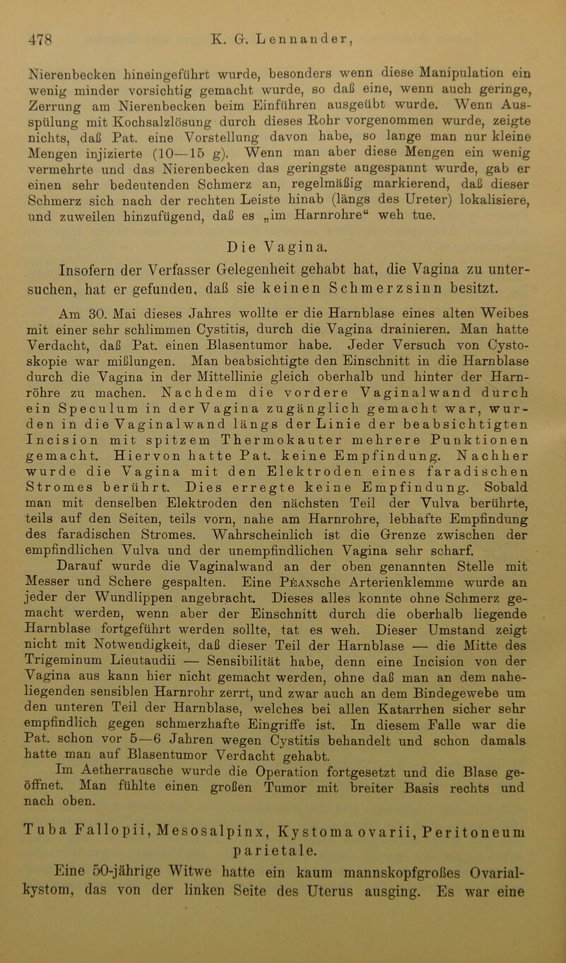 Nierenbecken hineingeführt wurde, besonders wenn diese Manipulation ein wenig minder vorsichtig gemacht wurde, so daß eine, wenn auch geringe, Zerrung am Nierenbecken beim Einfuhren ausgeübt wurde. Wenn Aus- spülung mit Kochsalzlösung durch dieses Rohr vorgenommen wurde, zeigte nichts, daß Pat. eine Vorstellung davon habe, so lange man nur kleine Mengen injizierte (10—15 g). Wenn man aber diese Mengen ein wenig vermehrte und das Nierenbecken das geringste angespannt wurde, gab er einen sehr bedeutenden Schmerz an, regelmäßig markierend, daß dieser Schmerz sich nach der rechten Leiste hinab (längs des Ureter) lokalisiere, und zuweilen hinzufügend, daß es „im Harnrohre“ weh tue. Die Vagina. Insofern der Verfasser Gelegenheit gehabt hat, die Vagina zu unter- suchen, hat er gefunden, daß sie keinen Schmerz sinn besitzt. Am 30. Mai dieses Jahres wollte er die Harnblase eines alten Weibes mit einer sehr schlimmen Cystitis, durch die Vagina drainieren. Man hatte Verdacht, daß Pat. einen Blasentumor habe. Jeder Versuch von Cysto- skopie war mißlungen. Man beabsichtigte den Einschnitt in die Harnblase durch die Vagina in der Mittellinie gleich oberhalb und hinter der Harn- röhre zu machen. Nachdem die vordere Vaginalwand durch ein Speculum in der Vagina zugänglich gemacht war, wur- den in die Vaginalwand längs derLinie der beabsichtigten Incision mit spitzem Thermokauter mehrere Punktionen gemacht. Hiervon hatte Pat. keine Empfindung. Nachher wurde die Vagina mit den Elektroden eines faradischen Stromes berührt. Dies erregte keine Empfindung. Sobald man mit denselben Elektroden den nächsten Teil der Vulva berührte, teils auf den Seiten, teils vorn, nahe am Harnrohre, lebhafte Empfindung des faradischen Stromes. Wahrscheinlich ist die Grenze zwischen der empfindlichen Vulva und der unempfindlichen Vagina sehr scharf. Darauf wurde die Vaginalwand an der oben genannten Stelle mit Messer und Schere gespalten. Eine PEANsche Arterienklemme wurde an jeder der Wundlippen angebracht. Dieses alles konnte ohne Schmerz ge- macht werden, wenn aber der Einschnitt durch die oberhalb liegende Harnblase fortgeführt werden sollte, tat es weh. Dieser Umstand zeigt nicht mit Notwendigkeit, daß dieser Teil der Harnblase — die Mitte des Trigeminum Lieutaudii — Sensibilität habe, denn eine Incision von der Vagina aus kann hier nicht gemacht werden, ohne daß man an dem nahe- liegenden sensiblen Harnrohr zerrt, und zwar auch an dem Bindegewebe um den unteren Teil der Harnblase, welches bei allen Katarrhen sicher sehr empfindlich gegen schmerzhafte Eingriffe ist. In diesem Falle war die Pat. schon vor 5—6 Jahren wegen Cystitis behandelt und schon damals hatte man auf Blasentumor Verdacht gehabt. Im Aetherrausche wurde die Operation fortgesetzt und die Blase ge- öffnet. Man fühlte einen großen Tumor mit breiter Basis rechts und nach oben. Tuba Fallopii, Mesosalpinx, Kystomaovarii, Peritoneum parietale. Eine 50-jährige Witwe hatte ein kaum mannskopfgroßes Ovarial- kystom, das von der linken Seite des Uterus ausging. Es war eine