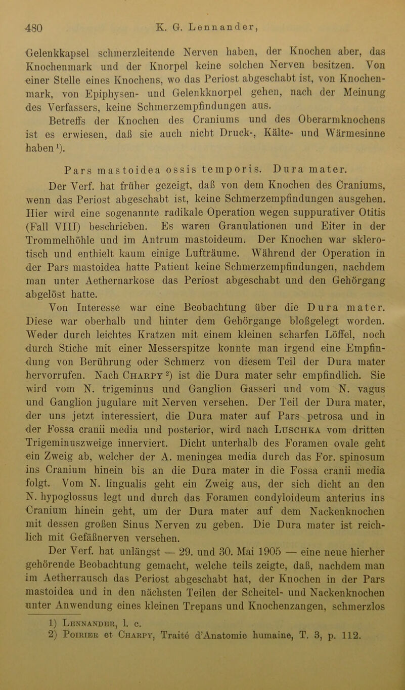 Gelenkkapsel schmerzleitende Nerven haben, der Knochen aber, das Knochenmark und der Knorpel keine solchen Nerven besitzen. Von uiner Stelle eines Knochens, wo das Periost abgeschabt ist, von Knochen- mark, von Epiphysen- und Gelenkknorpel gehen, nach der Meinung des Verfassers, keine Schmerzempfindungen aus. Betreffs der Knochen des Craniums und des Oberarmknochens ist es erwiesen, daß sie auch nicht Druck-, Kälte- und Wärmesinne habenx). Pars mastoidea ossis temporis. Dura mater. Der Verf. hat früher gezeigt, daß von dem Knochen des Craniums, wenn das Periost abgeschabt ist, keine Schmerzempfindungen ausgehen. Hier wird eine sogenannte radikale Operation wegen suppurativer Otitis (Fall VIII) beschrieben. Es waren Granulationen und Eiter in der Trommelhöhle und im Antrum mastoideum. Der Knochen war sklero- tisch und enthielt kaum einige Lufträume. Während der Operation in der Pars mastoidea hatte Patient keine Schmerzempfindungen, nachdem man unter Aethernarkose das Periost abgeschabt und den Gehörgang abgelöst hatte. Von Interesse war eine Beobachtung über die Dura mater. Diese war oberhalb und hinter dem Gehörgange bloßgelegt worden. Weder durch leichtes Kratzen mit einem kleinen scharfen Löffel, noch durch Stiche mit einer Messerspitze konnte man irgend eine Empfin- dung von Berührung oder Schmerz von diesem Teil der Dura mater hervorrufen. Nach Charpy 1 2) ist die Dura mater sehr empfindlich. Sie wird vom N. trigeminus und Ganglion Gasseri und vom N. vagus und Ganglion jugulare mit Nerven versehen. Der Teil der Dura mater, der uns jetzt interessiert, die Dura mater auf Pars petrosa und in der Fossa cranii media und posterior, wird nach Luschka vom dritten Trigeminuszweige innerviert. Dicht unterhalb des Foramen ovale geht ein Zweig ab, welcher der A. meningea media durch das For. spinosum ins Cranium hinein bis an die Dura mater in die Fossa cranii media folgt. Vom N. lingualis geht ein Zweig aus, der sich dicht an den N. hypoglossus legt und durch das Foramen condyloideum anterius ins Cranium hinein geht, um der Dura mater auf dem Nackenknochen mit dessen großen Sinus Nerven zu geben. Die Dura mater ist reich- lich mit Gefäßnerven versehen. Der Verf. hat unlängst — 29. und 30. Mai 1905 — eine neue hierher gehörende Beobachtung gemacht, welche teils zeigte, daß, nachdem man im Aetherrausch das Periost abgeschabt hat, der Knochen in der Pars mastoidea und in den nächsten Teilen der Scheitel- und Nackenknochen unter Anwendung eines kleinen Trepans und Knochenzangen, schmerzlos 1) Lennander, 1. c. 2) Poirier et Charpy, Traite d’Anatomie lmmaine, T. 3, p. 112.