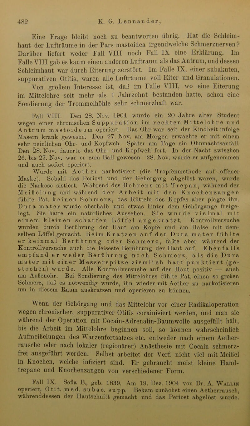 Eine Frage bleibt noch zu beantworten übrig. Hat die Schleim- haut der Lufträume in der Pars mastoidea irgendwelche Schmerznerven? Darüber liefert weder Fall VIII noch Fall IX eine Erklärung. Im Falle VIII gab es kaum einen anderen Luftraum als das Antrum, und dessen Schleimhaut war durch Eiterung zerstört. Im Falle IX, einer subakuten, suppurativen Otitis, waren alle Lufträume voll Eiter und Granulationen. Von großem Interesse ist, daß im Falle VIII, wo eine Eiterung im Mittelohre seit mehr als 1 Jahrzehnt bestanden hatte, schon eine Sondierung der Trommelhöhle sehr schmerzhaft war. Fall VIII. Den 28. Nov. 1904 wurde ein 20 Jahre alter Student wegen einer chronischen S u pp u r a t i o n im rechten Mittelohre und Antrum mastoideum operiert. Das Ohr war seit der Kindheit infolge Masern krank gewesen. Den 27. Nov. am Morgen erwachte er mit einem sehr peinlichen Ohr- und Kopfweh. Später am Tage ein Ohnmachtsanfall. Den 28. Nov. dauerte das Ohr- und Kopfweh fort. In der Nacht zwischen 26. bis 27. Nov. war er zum Bali gewesen. 28. Nov. wurde er aufgenommen und auch sofort operiert. Wurde mit Aether narkotisiert (die Tropfenmethode auf offener Maske). Sobald das Periost und der Gehörgang abgelöst waren, wurde die Narkose sistiert. Während des Bohren s mit Trepan, während der Meißelung und während der Arbeit mit den Knochenzangen fühlte Pat. keinen Schmerz, das Bütteln des Kopfes aber plagte ihn. Dura mater wurde oberhalb und etwas hinter dem Gehörgange freige- legt. Sie hatte ein natürliches Aussehen. Sie wurde vielmal mit einem kleinen scharfen Löffel angekratzt. Kontrollversuche wurden durch Berührung der Haut am Kopfe und am Halse mit dem- selben Löffel gemacht. Beim Kratzen auf der Dura mater fühlte er keinmal Berührung oder Schmerz, faßte aber während der Kontrollversuche auch die leiseste Berührung der Haut auf. Ebenfalls empfand er weder Berührung noch Schmerz, als die Dura mater mit einer Messerspitze ziemlich hart punktiert (ge- stochen) wurde. Alle Kontrollversuche auf der Haut positiv — auch am Außenohr. Bei Sondierung des Mittelohres fühlte Pat. einen so großen Schmerz, daß es notwendig wurde, ihn wieder mit Aether zu narkotisieren um in diesem Baum auskratzen und operieren zu können. Wenn der Gehörgang und das Mittelohr vor einer Badikaloperation wegen chronischer, suppurativer Otitis cocainisiert werden, und man sie während der Operation mit Cocain-Adrenalin-Baumwolle ausgefüllt hält, bis die Arbeit im Mittelohre beginnen soll, so können wahrscheinlich Aufmeißelungen des Warzenfortsatzes etc. entweder nach einem Aether- rausche oder nach lokaler (regionärer) Anästhesie mit Cocain schmerz- frei ausgeführt werden. Selbst arbeitet der Verf. nicht viel mit Meißel in Knochen, welche infiziert sind. Er gebraucht meist kleine Hand- trepane und Knochenzangen von verschiedener Form. Fall IX. Sofia B., geb. 1839. Am 19. Dez. 1904 von Dr. A. Wallin operiert, Otit. med. subac. supp. Bekam zunächst einen Aetherrausch, währenddessen der Hautschnitt gemacht und das Periost abgelöst wurde.
