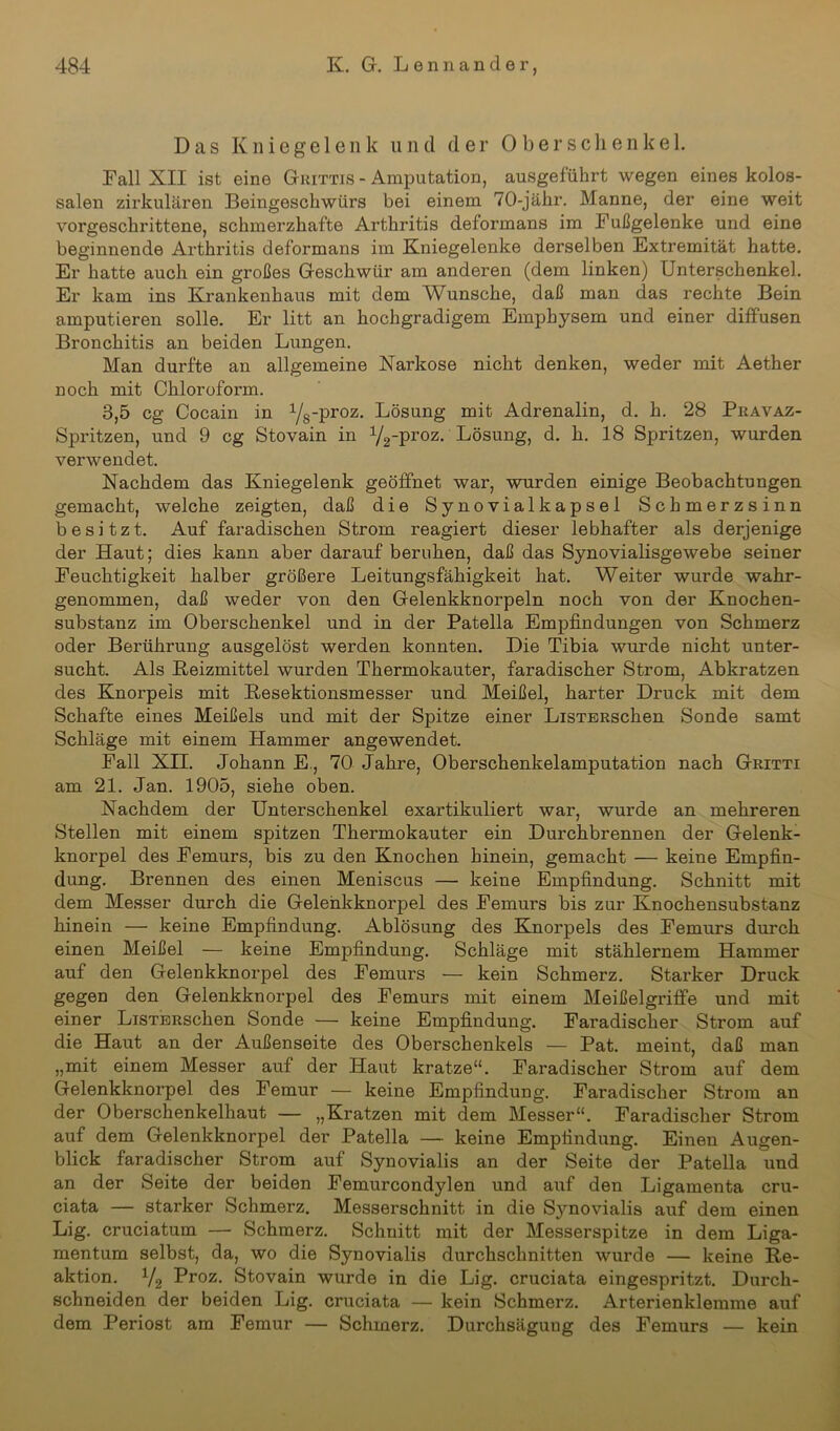 Das Kniegelenk u n d d er Ober sehe n k e 1. Fall XII ist eine Grittis - Amputation, ausgeführt wegen eines kolos- salen zirkulären Beingeschwürs bei einem 70-jähr. Manne, der eine weit vorgeschrittene, schmerzhafte Arthritis deformans im Fußgelenke und eine beginnende Arthritis deformans im Kniegelenke derselben Extremität hatte. Er hatte auch ein großes Geschwür am anderen (dem linken) Unterschenkel. Er kam ins Krankenhaus mit dem Wunsche, daß man das rechte Bein amputieren solle. Er litt an hochgradigem Emphysem und einer diffusen Bronchitis an beiden Lungen. Man durfte an allgemeine Narkose nicht denken, weder mit Aether noch mit Chloroform. 3,5 cg Cocain in Yg-proz. Lösung mit Adrenalin, d. h. 28 Pravaz- Spritzen, und 9 cg Stovain in y2-pr°z. Lösung, d. h. 18 Spritzen, wurden verwendet. Nachdem das Kniegelenk geöffnet war, wurden einige Beobachtungen gemacht, welche zeigten, daß die Synovialkapsel Schmerzsinn besitzt. Auf faradischen Strom reagiert dieser lebhafter als derjenige der Haut; dies kann aber darauf beruhen, daß das Synovialisgewebe seiner Feuchtigkeit halber größere Leitungsfähigkeit hat. Weiter wurde wahr- genommen, daß weder von den Gelenkknorpeln noch von der Knochen- substanz im Oberschenkel und in der Patella Empfindungen von Schmerz oder Berührung ausgelöst werden konnten. Die Tibia wurde nicht unter- sucht. Als Reizmittel wurden Thermokauter, faradischer Strom, Abkratzen des Knorpels mit Resektionsmesser und Meißel, harter Druck mit dem Schafte eines Meißels und mit der Spitze einer LisTERSchen Sonde samt Schläge mit einem Hammer angewendet. Fall XII. Johann E., 70 Jahre, Oberschenkelamputation nach Gritti am 21. Jan. 1905, siehe oben. Nachdem der Unterschenkel exartikuliert war, wurde an mehreren Stellen mit einem spitzen Thermokauter ein Durchbrennen der Gelenk- knorpel des Femurs, bis zu den Knochen hinein, gemacht — keine Empfin- dung. Brennen des einen Meniscus — keine Empfindung. Schnitt mit dem Messer durch die Gelenkknorpel des Femurs bis zur Knochensubstanz hinein — keine Empfindung. Ablösung des Knorpels des Femurs durch einen Meißel — keine Empfindung. Schläge mit stählernem Hammer auf den Gelenkknorpel des Femurs — kein Schmerz. Starker Druck gegen den Gelenkknorpel des Femurs mit einem Meißelgriffe und mit einer LiSTERschen Sonde — keine Empfindung. Faradischer Strom auf die Haut an der Außenseite des Oberschenkels — Pat. meint, daß man „mit einem Messer auf der Haut kratze“. Faradischer Strom auf dem Gelenkknorpel des Femur — keine Empfindung. Faradischer Strom an der Oberschenkelhaut — „Kratzen mit dem Messer“. Faradischer Strom auf dem Gelenkknorpel der Patella — keine Empfindung. Einen Augen- blick faradischer Strom auf Synovialis an der Seite der Patella und an der Seite der beiden Femurcondylen und auf den Ligamenta cru- ciata — starker Schmerz. Messerschnitt in die S3rnovialis auf dem einen Lig. cruciatum — Schmerz. Schnitt mit der Messerspitze in dem Liga- mentum selbst, da, wo die Synovialis durchschnitten wurde — keine Re- aktion. V2 Proz- Stovain wurde in die Lig. cruciata eingespritzt. Durch- schneiden der beiden Lig. cruciata — kein Schmerz. Arterienklemme auf dem Periost am Femur — Schmerz. Durchsägung des Femurs — kein
