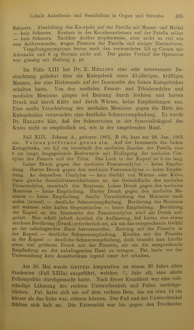 Schmerz. Abschälung des Knorpels auf der Patella mit Messer und Meißel kein Schmerz. Kratzen in der Knochensubstanz auf der Patella selbst kein Schmerz. Nachher Aether tropfenweise, aber nicht so viel wie zum Aetherrausche, wegen Fixation der Patella und einiger Hautsuturen. Vergiftungssymptome traten nach den verwendeten 3,5 cg Cocain mit Adrenalin und 9 cg Stovain nicht auf. Der ganze Verlauf der Operation war günstig mit Heilung p. pr. Im Falle XIII hat Dr. E. PIelling eine sehr interessante Be- obachtung geliefert über ein Kniegelenk eines 43-jährigeu, kräftigen Mannes, der eine Hiebwunde auf der Innenseite des linken Kniegelenkes erhalten hatte. Von den medialen Femur- und Tibialcondylen und medialen Meniscus gingen bei Reizung durch leichten und harten Druck und durch Kälte und durch Wärme, keine Empfindungen aus. Eine sanfte Verschiebung des medialen Meniscus gegen die Mitte des Kniegelenkes verursachte eine deutliche Schmerzempfindung. Es wurde Dr. Helling klar, daß der Schmerzsinn in der Synovialiskapsel des Knies nicht so empfindlich sei, wie in der umgebenden Haut. Fall XIII. Johann A., geboren 1862, B 66, kam am 28. Jan. 1905 ein. Vulnus perforans genus sin. Auf der Innenseite des linken Kniegelenks, um 2,5 cm innerhalb des medialen Randes der Patella eine 6 cm lange, längsgehende Hiebwunde mit Bloßlegung der medialen Con- dylen des Femurs und der Tibia. Das Loch in der Kapsel ist 5 cm lang. Leiser Druck gegen den medialen Femurcondylus — keine Empfin- dung. Harter Druck gegen den medialen Femurcondylus — keine Empfin- dung. An demselben Condylus — kein Gefühl von Wärme oder Kälte. Ganz gleiche Sensibilitätsverhältnisse an der Gelenkfläche des medialen Tibiacondylus, innerhalb des Meniscus. Leiser Druck gegen den medialen Meniscus — keine Empfindung. Harter Druck gegen den medialen Me- niscus — keine Empfindung. Sanfte Verschiebung des Meniscus nach außen (lateral) — deutliche Schmerzempfindung. Berührung des Meniscus mit warmen oder kalten Gegenständen — keine Empfindung. Berührung der Kapsel an der Innenseite des Femurcondylus wird als Druck auf- gefaßt. Man erhält jedoch deutlich die Auffassung, daß hierzu eine etwas stärkere Berührung (Druck) erforderlich sei, als um das entsprechende Gefühl an der naheliegenden Haut hervorzurufen. Zerrung mit der Pinzette in der Kapsel — deutliche Schmerzempfindung. Kneifen mit der Pinzette in der Kapsel — deutliche Schmerzempfindung, doch braucht man hierfür einen viel größeren Druck mit der Pinzette, als um die entsprechende Empfindung an der naheliegenden Haut zu erregen. Pat. hatte vor der Untersuchung kein Anästhetikum irgend einer Art erhalten. Am 26. Mai wurde Grittis Amputation an einem 20 Jahre alten Studenten (Fall XIHa) ausgeführt, welcher, y2 Jahr alt, eine akute Poliomyelitis durchgemacht hatte. Nacli dieser Krankheit war eine voll- ständige Lähmung des rechten Unterschenkels und Fußes zurückge- blieben. Pat. hatte sich nie auf dem rechten Bein, das um etwa 14 cm kürzer als das linke war, stützen können. Der Fuß und der Unterschenkel fühlten sich kalt an. Die Extremität war bis gegen den Trochanter