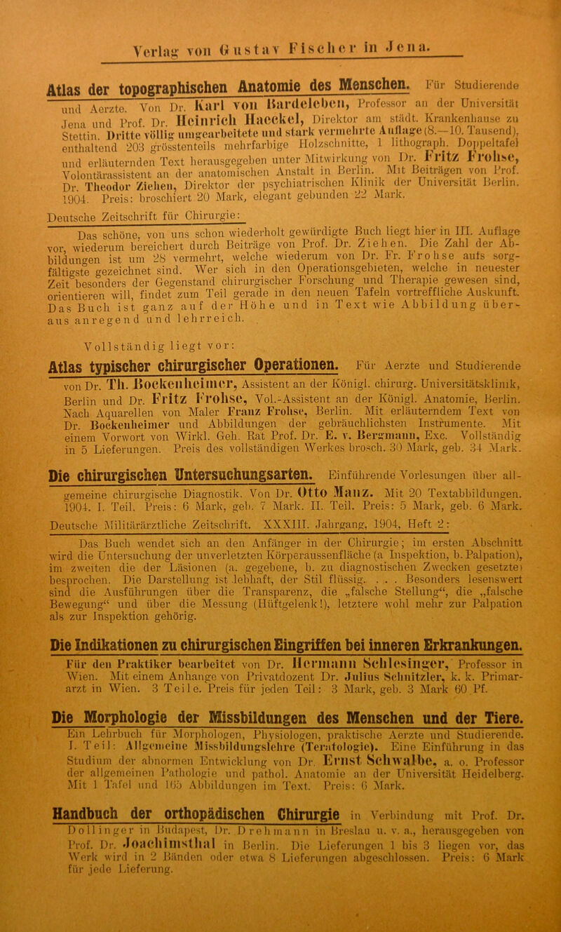 Atlas der topographischen Anatomie des Menschen. Für studierende und Aerzte. Von Dr. Kai l VOll Hardelebdl, Professor an der Universität Jena und Prof Dr Heinrich Hacckel, Direktor am städt. Krankenhause zu Stettin Dritte völlig umgearbeitete und stark vermehrte Auflage (8.-10. Tausend), enthaltend 203 grösstenteils mehrfarbige Holzschnitte, 1 lithograph. Doppeltafel und erläuternden Text herausgegeben unter Mitwirkung von Dr. Ih'ltz Frohse, i . . i Av>ofr»lf in Kov in l\l l t ioitrtlffOTi vnn Pmf Volontärassistent an der anatomischen Anstalt in Berlin. Mit Beiträgen Dr. Theodor Ziehen, Direktor der psychiatrischen Klinik der 1904. Preis: broschiert 20 Mark, elegant gebunden 2_ Maik. von Prof. Universität Berlin. Deutsche Zeitschrift für Chirurgie: Das schöne, von uns schon wiederholt gewürdigte Buch liegt hier in HI. Auflage vor wiederum bereichert durch Beiträge von Prof. Dr. Ziehen. Die Zahl der Ab- bildungen ist um 28 vermehrt, welche wiederum von Dr. Fr. Frohse aufs sorg- fältigste gezeichnet sind. Wer sich in den Operationsgebieten, welche in neuester Zeit besonders der Gegenstand chirurgischer Forschung und Therapie gewesen sind, orientieren will, findet zum Teil gerade in den neuen Tafeln vortreffliche Auskunft. Das Buch ist ganz auf der Höhe und in Text wie Abbildung über- aus anregend und lehrreich. Vollständig liegt vor: Atlas typischer chirurgischer Operationen. Für Aerzte und Studierende von Dr. Tll. Dockcilheillicr, Assistent an der Königl. Chirurg. Universitätsklinik, Berlin und Dr. Fl'itZ Fl'OllSC, Vol.-Assistent an der Königl. Anatomie, Berlin. Nach Aquarellen von Maler Franz Frohse, Berlin. Mit erläuterndem Text von Dr. Bockeulieimer und Abbildungen der gebräuchlichsten Instrumente. Mit einem Vorwort von Wirkl. Geh. Rat Prof. Dr. E. v. Bergmann, Exc. Vollständig in 5 Lieferungen. Preis des vollständigen Werkes brosch. 30 Mark, geh. 34 Mark. Die chirurgischen üntersuchungsarten. Einführende Vorlesungen über all- gemeine chirurgische Diagnostik. Von Dr. Otto 31<111Z. Mit 20 Textabbildungen. 1904. I. Teil. Preis: 6 Mark, geh. 7 Mark. II. Teil. Preis: 5 Mark, geh. 6 Mark. Deutsche Militärärztliche Zeitschrift. XXX1IT. Jahrgang, 1904, Heft 2: Das Buch wendet sich an den Anfänger in der Chirurgie; im ersten Abschnitt wird die Untersuchung der unverletzten Körperäussenfläche (a Inspektion, b. Palpation), im zweiten die der Läsionen (a. gegebene, b. zu diagnostischen Zwecken gesetzte) besprochen. Die Darstellung ist .lebhaft, der Stil flüssig. . . . Besonders lesenswert sind die Ausführungen über die Transparenz, die „falsche Stellung“, die „falsche Bewegung“ und über die Messung (Hüftgelenk!), letztere wohl mehr zur Palpation als zur Inspektion gehörig. Die Indikationen zu chirurgischen Eingriffen bei inneren Erkrankungen. Für den Praktiker bearbeitet von Dr. Hermann Schlesinger, Professor in Wien. Mit einem Anhänge von Privatdozent Dr. Julius Schnitzler, k. k. Primar- arzt in Wien. 3 Teile. Preis für jeden Teil: 3 Mark, geb. 3 Mark 60 Pf. Die Morphologie der Missbildungen des Menschen und der Tiere. Ein Lehrbuch für Morphologen, Physiologen, praktische Aerzte und Studierende. L Teil: Allgemeine Missbildungslehre (Teratologie). Eine Einführung in das Studium der abnormen Entwicklung von Dr. Emst Schwalbe, a. o. Professor der allgemeinen Pathologie und pathol. Anatomie an der Universität Heidelberg. Mit 1 Tafel und 165 Abbildungen im Text. Preis: 6 Mark. Handbuch der orthopädischen Chirurgie in Verbindung mit Prof. Dr. Dollinger in Budapest, Dr. Dreh mann in Breslau u. v. a., herausgegeben von Prof. Dr. Joacllimstlial in Berlin. Die Lieferungen 1 bis 3 liegen vor, das Werk wird in 2 Bänden oder etwa 8 Lieferungen abgeschlossen. Preis: 6 Mark für jede Lieferung.