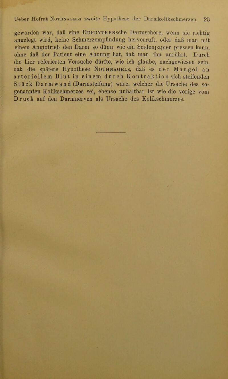 geworden war, daß eine DüPUYTRENsche Darmschere, wenn sie richtig angelegt wird, keine Schmerzempfindung hervorruft, oder daß man mit einem Angiotrieb den Darm so dünn wie ein Seidenpapier pressen kann, ohne daß der Patient eine Ahnung hat, daß man ihn anrührt. Durch die hier referierten Versuche dürfte, wie ich glaube, nachgewiesen sein, daß die spätere Hypothese Nothnagels, daß es der Mangel an arteriellem Blut in einem durch Kontraktion sich steifenden Stück Darm wand (Darmsteifung) wäre, welcher die Ursache des so- genannten Kolikschmerzes sei, ebenso unhaltbar ist wie die vorige vom Druck auf den Darmnerven als Ursache des Kolikschmerzes.