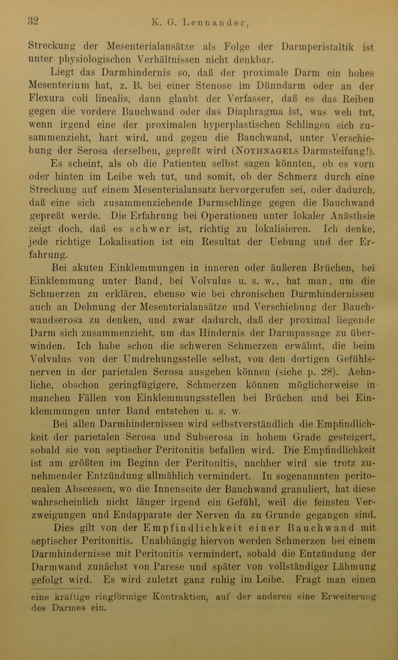 Streckung der Mesenterialansätze als Folge der Darmperistaltik ist unter physiologischen Verhältnissen nicht denkbar. Liegt das Dannhindernis so, daß der proximale Darm ein hohes Mesenterium hat, z. 13. bei einer Stenose im Dünndarm oder an der Flexura coli linealis, dann glaubt der Verfasser, daß es das Reiben gegen die vordere Bauchwand oder das Diaphragma ist, was weh tut, wenn irgend eine der proximalen hyperplastischen Schlingen sich zu- sammenzieht, hart wird, und gegen die Bauchwand, unter Verschie- bung der Serosa derselben, gepreßt wird (Nothnagels Darmsteifung!). Es scheint, als ob die Patienten selbst sagen könnten, ob es vorn oder hinten im Leibe weh tut, und somit, ob der Schmerz durch eine Streckung auf einem Mesenterialansatz hervorgerufen sei, oder dadurch, daß eine sich zusammenziehende Darmschlinge gegen die Bauchwand gepreßt werde. Die Erfahrung bei Operationen unter lokaler Anästhsie zeigt doch, daß es schwer ist, richtig zu lokalisieren. Ich denke, jede richtige Lokalisation ist ein Resultat der Uebung und der Er- fahrung. Bei akuten Einklemmungen in inneren oder äußeren Brüchen, bei Einklemmung unter Band, bei Volvulus u. s. w., hat man, um die Schmerzen zu erklären, ebenso wie bei chronischen Darmhindernissen auch an Dehnung der Mesenterialansätze und Verschiebung der Bauch- wandserosa zu denken, und zwar dadurch, daß der proximal liegende Darm sich zusammenzieht, um das Hindernis der Darmpassage zu über- winden. Ich habe schon die schweren Schmerzen erwähnt, die beim Volvulus von der Umdrehungsstelle selbst, von den dortigen Gefühls- nerven in der parietalen Serosa ausgehen können (siehe p. 28). Aehu- liche, obschon geringfügigere, Schmerzen können möglicherweise in manchen Fällen von Einklemmungsstellen bei Brüchen und bei Ein- klemmungen unter Band entstehen u. s. w. Bei allen Darmhindernissen wird selbstverständlich die Empfindlich- keit der parietalen Serosa und Subserosa in hohem Grade gesteigert, sobald sie von septischer Peritonitis befallen wird. Die Empfindlichkeit ist am größten im Beginn der Peritonitis, nachher wird sie trotz zu- nehmender Entzündung allmählich vermindert. In sogenannnten perito- nealen Abscessen, wo die Innenseite der Bauchwand granuliert, hat diese wahrscheinlich nicht länger irgend ein Gefühl, weil die feinsten Ver- zweigungen und Endapparate der Nerven da zu Grunde gegangen sind. Dies gilt von der Empfindlichkeit einer Bauch wand mit septischer Peritonitis. Unabhängig hiervon werden Schmerzen bei einem Darmhindernisse mit Peritonitis vermindert, sobald die Entzündung der Darmwand zunächst von Parese und später von vollständiger Lähmung gefolgt wird. Es wird zuletzt ganz ruhig im Leibe. Fragt man einen eine kräftige ringförmige Kontraktion, auf der anderen eine Erweiterung des Darmes ein.