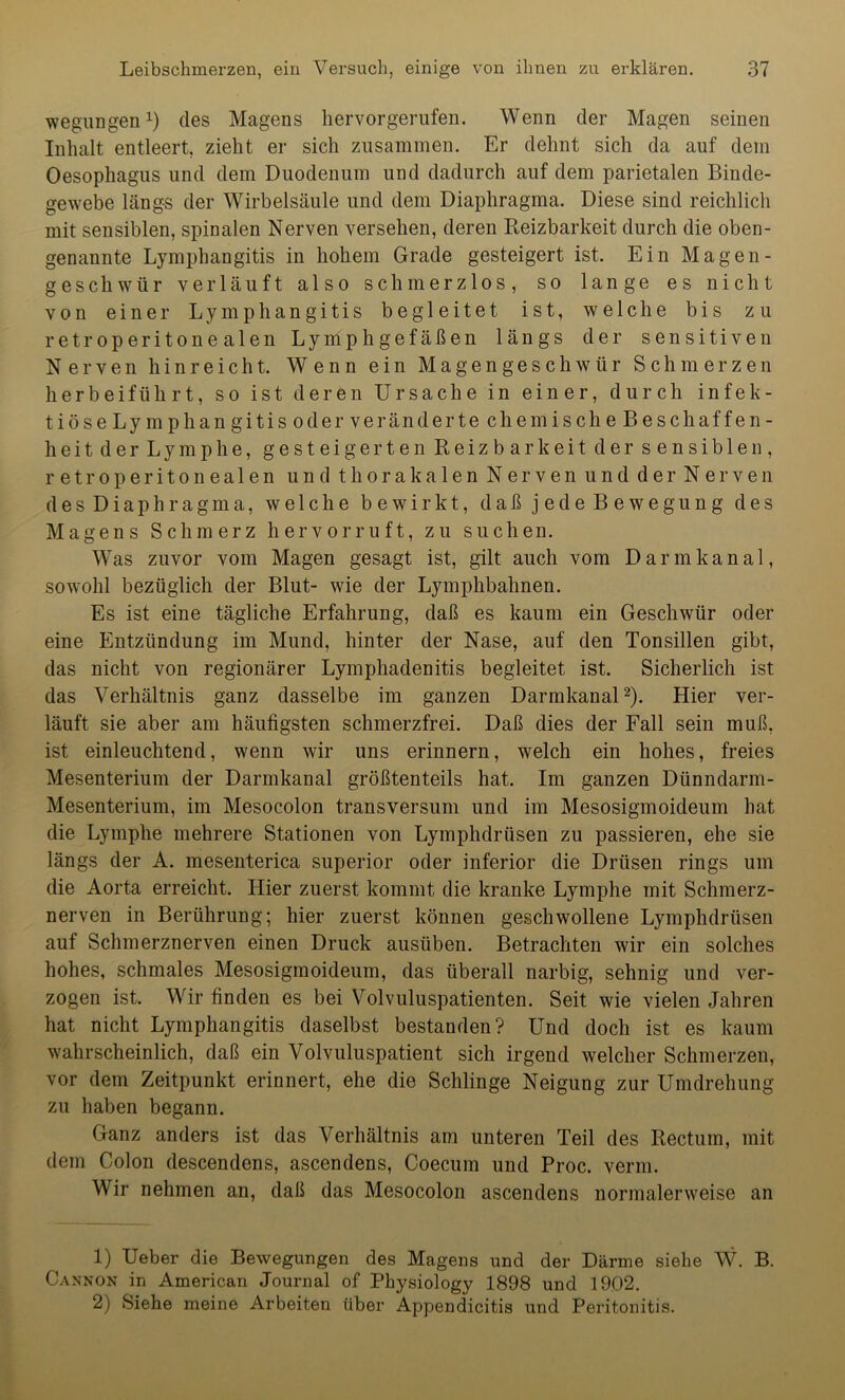 wegungen1) des Magens hervor gerufen. Wenn der Magen seinen Inhalt entleert, zieht er sich zusammen. Er dehnt sich da auf dem Oesophagus und dem Duodenum und dadurch auf dem parietalen Binde- gewebe längs der Wirbelsäule und dem Diaphragma. Diese sind reichlich mit sensiblen, spinalen Nerven versehen, deren Reizbarkeit durch die oben- genannte Lymphangitis in hohem Grade gesteigert ist. Ein Magen- geschwür verläuft also schmerzlos, so lange es nicht von einer Lymphangitis begleitet ist, welche bis zu retroperitone alen Lymphgefäßen längs der sensitiven Nerven h i n r e i c h t. Wenn ein Magengeschwür Schmerzen herbeiführt, so ist deren Ursache in einer, durch infek- tiöseLymphangitisoderverändertechemischeBeschaffen- heitderLymphe, gesteigerten Reizbarkeit der sensiblen, retroperitonealen und thorakalen Nerven und der Nerven des Diaphragma, welche bewirkt, daß j ede B e wegung des Magens Schmerz hervorruft, zu suchen. Was zuvor vom Magen gesagt ist, gilt auch vom Darmkanal, sowohl bezüglich der Blut- wie der Lymphbahnen. Es ist eine tägliche Erfahrung, daß es kaum ein Geschwür oder eine Entzündung im Mund, hinter der Nase, auf den Tonsillen gibt, das nicht von regionärer Lymphadenitis begleitet ist. Sicherlich ist das Verhältnis ganz dasselbe im ganzen Darmkanal2). Hier ver- läuft sie aber am häufigsten schmerzfrei. Daß dies der Fall sein muß, ist einleuchtend, wenn wir uns erinnern, welch ein hohes, freies Mesenterium der Darmkanal größtenteils hat. Im ganzen Dünndarm- Mesenterium, im Mesocolon transversum und im Mesosigmoideum hat die Lymphe mehrere Stationen von Lymphdrüsen zu passieren, ehe sie längs der A. mesenterica superior oder inferior die Drüsen rings um die Aorta erreicht. Hier zuerst kommt die kranke Lymphe mit Schmerz- nerven in Berührung; hier zuerst können geschwollene Lymphdrüsen auf Schmerznerven einen Druck ausüben. Betrachten wir ein solches hohes, schmales Mesosigmoideum, das überall narbig, sehnig und ver- zogen ist. Wir finden es bei Volvuluspatienten. Seit wie vielen Jahren hat nicht Lymphangitis daselbst bestanden? Und doch ist es kaum wahrscheinlich, daß ein Volvuluspatient sich irgend welcher Schmerzen, vor dem Zeitpunkt erinnert, ehe die Schlinge Neigung zur Umdrehung zu haben begann. Ganz anders ist das Verhältnis am unteren Teil des Rectum, mit dem Colon descendens, ascendens, Coecum und Proc. verm. Wir nehmen an, daß das Mesocolon ascendens normalerweise an 1) Ueber die Bewegungen des Magens und der Därme siehe W. B. Cannon in American Journal of Physiology 1898 und 1902. 2) Siehe meine Arbeiten über Appendicitis und Peritonitis.