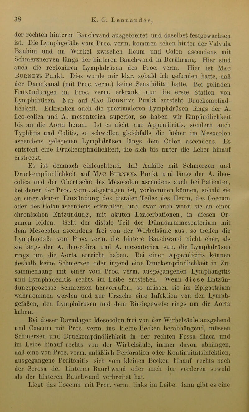 der rechten hinteren Bauchwand ausgebreitet und daselbst festgewachsen ist. Die Lymphgefäße vom Proc. verm. kommen schon hinter der Valvula Bauhini und im Winkel zwischen Ileum und Colon ascendens mit Schmerznerven längs der hinteren Bauchwand in Berührung. Hier sind auch die regionären Lymphdrüsen des Proc. verm. Hier ist Mac Burneys Punkt. Dies wurde mir klar, sobald ich gefunden hatte, daß der Darmkanal (mit Proc. verm.) keine Sensibilität hatte. Bei gelinden Entzündungen im Proc. verm. erkrankt ;nur die erste Station von Lymphdrüsen. Nur auf Mac Burneys Punkt entsteht Druckempfind- lichkeit. Erkranken auch die proximaleren Lymphdrüsen längs der A. ileo-colica und A. mesenterica superior, so haben wir Empfindlichkeit bis an die Aorta heran. Ist es nicht nur Appendicitis, sondern auch Typhlitis und Colitis, so schwellen gleichfalls die höher im Mesocolon ascendens gelegenen Lymphdrüsen längs dem Colon ascendens. Es entsteht eine Druckempfindlichkeit, die sich bis unter die Leber hinauf erstreckt. Es ist demnach einleuchtend, daß Anfälle mit Schmerzen und Druckempfindlichkeit auf Mac Burneys Punkt und längs der A. ileo- colica und der Oberfläche des Mesocolon ascendens auch bei Patienten, bei denen der Proc. verm. abgetragen ist, Vorkommen können, sobald sie an einer akuten Entzündung des distalen Teiles des Ileum, des Coecum oder des Colon ascendens erkranken, und zwar auch wenn sie an einer chronischen Entzündung, mit akuten Exacerbationen, in diesen Or- ganen leiden. Geht der distale Teil des Dünndarmmesenterium mit dem Mesocolon ascendens frei von der Wirbelsäule aus, so treffen die Lymphgefäße vom Proc. verm. die hintere Bauchwand nicht eher, als sie längs der A. ileo-colica und A. mesenterica sup. die Lymphdrüsen rings um die Aorta erreicht haben. Bei einer Appendicitis können deshalb keine Schmerzen oder irgend eine Druckempfindlichkeit in Zu- sammenhang mit einer vom Proc. verm. ausgegangenen Lymphangitis und Lymphadenitis rechts im Leibe entstehen. Wenn diese Entzün- dungsprozesse Schmerzen hervorrufen, so müssen sie im Epigastrium wahrnommen werden und zur Ursache eine Infektion von den Lymph- gefäßen, den Lymphdrüsen und dem Bindegewebe rings um die Aorta haben. Bei dieser Darmlage: Mesocolon frei von der Wirbelsäule ausgehend und Coecum mit Proc. verm. ins kleine Becken herabhängend, müssen Schmerzen und Druckempfindlichkeit in der rechten Fossa iliaca und im Leibe hinauf rechts von der Wirbelsäule, immer davon abhängen, daß eine von Proc. verm. anläßlich Perforation oder Kontinuitätsinfektion, ausgegangene Peritonitis sich vom kleinen Becken hinauf rechts nach der Serosa der hinteren Bauchwand oder nach der vorderen sowohl als der hinteren Bauchwand verbreitet hat. Liegt das Coecum mit Proc. verm. links im Leibe, dann gibt es eine