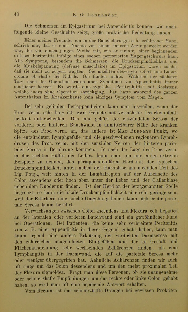 Die Schmerzen im Epigastrium bei Appendicitis können, wie nach- folgende kleine Geschichte zeigt, große praktische Bedeutung haben. Einer meiner Freunde, ein in der Bauchchirurgie sehr erfahrener Mann, schrieb mir, daß er eines Nachts von einem inneren Arzte geweckt worden war, der von einem jungen Weibe mit, wie er meinte, einer beginnenden diffusen Peritonitis infolge eines soeben perforierten Magengeschwürs kam. Alle Symptome, besonders die Schmerzen, die Druckempfindlichkeit und die Muskelspannung (defense musculaire) im Epigastrium waren solche, daß sie nicht zu zögern wagten. Sie machten deswegen sofort eine Lapar- otomie oberhalb des Nabels. Sie fanden nichts. Während der nächsten Tage nach der Operation traten aber Symptome von Appendicitis immer deutlicher hervor. Es wurde eine typische „Perityphlitis“ mit Resistenz, welche indes ohne Operation znrückging. Pat. hatte während des ganzen Aufenthaltes im Krankenhause kein einziges Symptom vom Magen. Bei sehr gelinden Periappendiciten kann man bisweilen, wenn der Proc. verm. sehr lang ist, zwei Gebiete mit vermehrter Druckempfind- lichkeit unterscheiden. Das eine gehört der entzündeten Serosa der vorderen oder hinteren Bauchwand in unmittelbarer Nähe der kranken Spitze des Proc. verm. an, das andere ist Mac Bürneys Punkt, wo die entzündeten Lymphgefäße und die. geschwollenen regionären Lymph- drüsen des Proc. verm. mit den sensiblen Nerven der hinteren parie- talen Serosa in Berührung kommen. Je nach der Lage des Proc. verm. in der rechten Hälfte des Leibes, kann man, um nur einige extreme Beispiele zu nennen, den periappendikulären Herd mit der typischen Druckempfindlichkeit unten neben der Harnblase am medialen Teil des Lig. Poup., weit hinten in der Lumbalregion auf der Außenseite des Colon ascendens oder hoch oben unter der Leber und der Gallenblase neben dem Duodenum finden. Ist der Herd an der letztgenannten Stelle begrenzt, so kann die lokale Druckempfindlichkeit eine sehr geringe sein, weil der Eiterherd eine solche Umgebung haben kann, daß er die parie- tale Serosa kaum berührt. Verwachsungen zwischen Colon ascendens und Flexura coli hepatica an der lateralen oder vorderen Bauchwand sind ein gewöhnlicher Fund bei Operationen. Bei Patienten, die keine sehr verbreitete Peritonitis von z. B. einer Appendicitis in dieser Gegend gehabt haben, kann man kaum irgend eine andere Erklärung der verdickten Darmserosa mit den zahlreichen neugebildeten Blutgefäßen und der an Gestalt und Flächenausdehnung sehr wechselnden Adhärenzen finden, als eine Lymphangitis in der Darmwand, die auf die parietale Serosa mehr oder weniger übergegriffen hat. Aehnliche Adhärenzen finden wir auch oft rings um das Colon descendens und um den meist proximalen Teil der Flexura sigmoidea. Fragt man diese Personen, ob sie unangenehme oder schmerzhafte Empfindungen um das rechte oder linke Colon gehabt haben, so wird man oft eine bejahende Antwort erhalten. Vom Rectum ist das schmerzhafte Drängen bei gewissen Proktiten