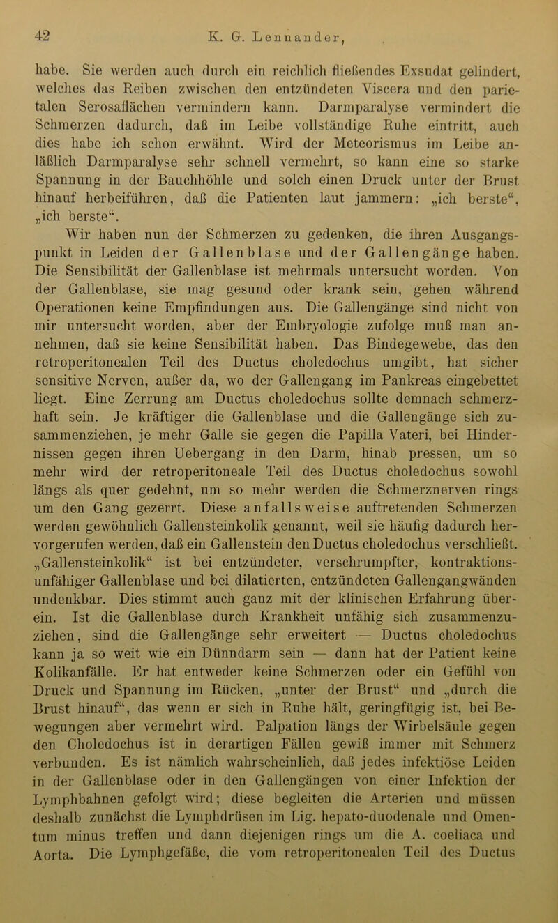 habe. Sie werden auch durch ein reichlich fließendes Exsudat gelindert, welches das Reiben zwischen den entzündeten Viscera und den parie- talen Serosafiächen vermindern kann. Darmparalyse vermindert die Schmerzen dadurch, daß im Leibe vollständige Ruhe eintritt, auch dies habe ich schon erwähnt. Wird der Meteorismus im Leibe an- läßlich Darmparalyse sehr schnell vermehrt, so kann eine so starke Spannung in der Bauchhöhle und solch einen Druck unter der Brust hinauf herbeiführen, daß die Patienten laut jammern: „ich berste“, „ich berste“. Wir haben nun der Schmerzen zu gedenken, die ihren Ausgangs- punkt in Leiden der Gallenblase und der Gallengänge haben. Die Sensibilität der Gallenblase ist mehrmals untersucht worden. Von der Gallenblase, sie mag gesund oder krank sein, gehen während Operationen keine Empfindungen aus. Die Gallengänge sind nicht von mir untersucht worden, aber der Embryologie zufolge muß man an- nehmen, daß sie keine Sensibilität haben. Das Bindegewebe, das den retroperitonealen Teil des Ductus choledochus umgibt, hat sicher sensitive Nerven, außer da, wo der Gallengang im Pankreas eingebettet liegt. Eine Zerrung am Ductus choledochus sollte demnach schmerz- haft sein. Je kräftiger die Gallenblase und die Gallengänge sich zu- sammenziehen, je mehr Galle sie gegen die Papilla Vateri, bei Hinder- nissen gegen ihren Uebergang in den Darm, hinab pressen, um so mehr wird der retroperitoneale Teil des Ductus choledochus sowohl längs als quer gedehnt, um so mehr werden die Schmerznerven rings um den Gang gezerrt. Diese aufalls weise auftretenden Schmerzen werden gewöhnlich Gallensteinkolik genannt, weil sie häufig dadurch her- vorgerufen werden, daß ein Gallenstein den Ductus choledochus verschließt. „Gallensteinkolik“ ist bei entzündeter, verschrumpfter, kontraktions- unfähiger Gallenblase und bei diktierten, entzündeten Gallengangwänden undenkbar. Dies stimmt auch ganz mit der klinischen Erfahrung über- ein. Ist die Gallenblase durch Krankheit unfähig sich zusammenzu- ziehen, sind die Gallengänge sehr erweitert — Ductus choledochus kann ja so weit wie ein Dünndarm sein — dann hat der Patient keine Kolikanfälle. Er hat entweder keine Schmerzen oder ein Gefühl von Druck und Spannung im Rücken, „unter der Brust“ und „durch die Brust hinauf“, das wenn er sich in Ruhe hält, geringfügig ist, bei Be- wegungen aber vermehrt wird. Palpation längs der Wirbelsäule gegen den Choledochus ist in derartigen Fällen gewiß immer mit Schmerz verbunden. Es ist nämlich wahrscheinlich, daß jedes infektiöse Leiden in der Gallenblase oder in den Gallengängen von einer Infektion der Lymphbahnen gefolgt wird; diese begleiten die Arterien und müssen deshalb zunächst die Lymphdrüsen im Lig. hepato-duodenale und Omen- tum minus treffen und dann diejenigen rings um die A. coeliaca und Aorta. Die Lymphgefäße, die vom retroperitonealen Teil des Ductus