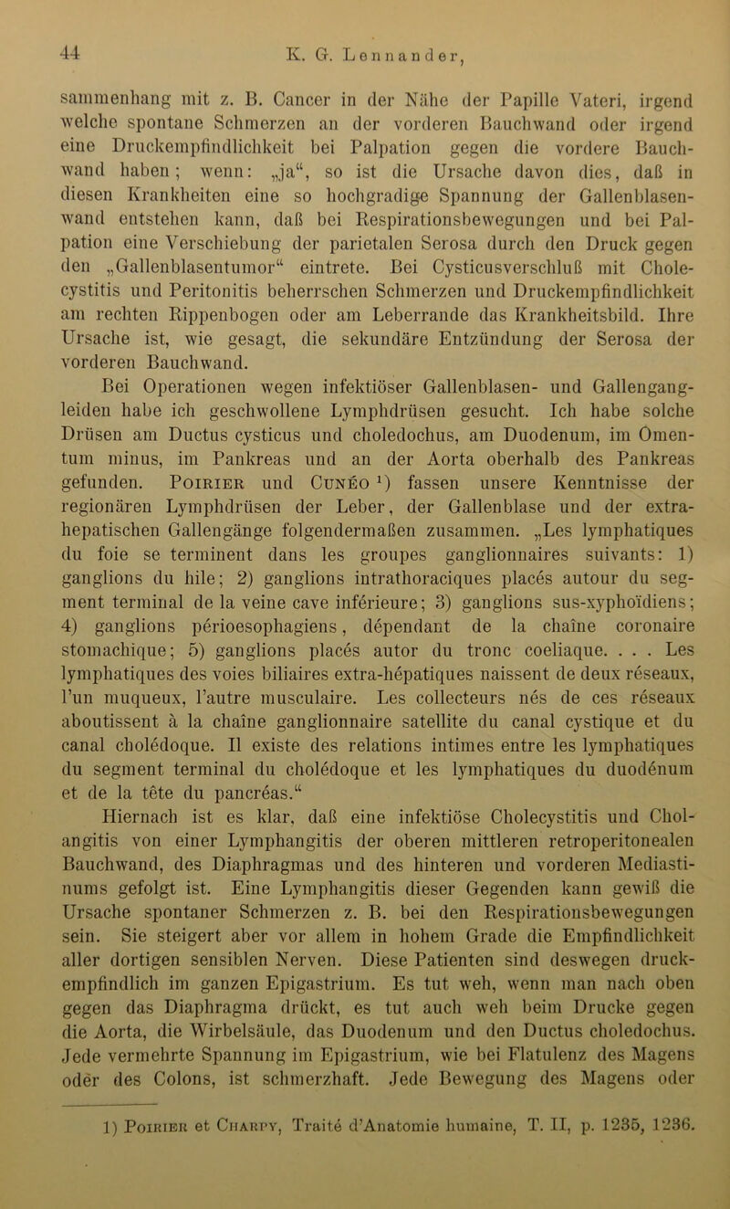 sammenhang mit z. B. Cancer in der Nähe der Papille Vateri, irgend welche spontane Schmerzen an der vorderen Bauchwand oder irgend eine Druckempfindlichkeit bei Palpation gegen die vordere Bauch- wand haben; wenn: „ja“, so ist die Ursache davon dies, daß in diesen Krankheiten eine so hochgradige Spannung der Gallenblasen- wand entstehen kann, daß bei Respirationsbewegungen und bei Pal- pation eine Verschiebung der parietalen Serosa durch den Druck gegen den „Gallenblasentumor“ eintrete. Bei Cysticus Verschluß mit Chole- cystitis und Peritonitis beherrschen Schmerzen und Druckempfindlichkeit am rechten Rippenbogen oder am Leberrande das Krankheitsbild. Ihre Ursache ist, wie gesagt, die sekundäre Entzündung der Serosa der vorderen Bauchwand. Bei Operationen wegen infektiöser Gallenblasen- und Gallengang- leiden habe ich geschwollene Lymphdrüsen gesucht. Ich habe solche Drüsen am Ductus cysticus und choledochus, am Duodenum, im Omen- tum minus, im Pankreas und an der Aorta oberhalb des Pankreas gefunden. Poirier und Cuneo *) fassen unsere Kenntnisse der regionären Lymphdrüsen der Leber, der Gallenblase und der extra- hepatischen Gallengänge folgendermaßen zusammen. „Les lymphatiques du foie se terminent dans les groupes ganglionnaires suivants: 1) ganglions du hile; 2) ganglions intrathoraciques places autour du Seg- ment terminal de la veine cave inferieure; 3) ganglions sus-xyphoidiens; 4) ganglions perioesophagiens, dependant de la chaine coronaire stomachique; 5) ganglions places autor du tronc coeliaque. . . . Les lymphatiques des voies biliaires extra-hepatiques naissent de deux reseaux, l’un muqueux, l’autre musculaire. Les collecteurs nes de ces reseaux aboutissent ä la chaine ganglionnaire satellite du canal cystique et du canal choledoque. II existe des relations intimes entre les lymphatiques du segment terminal du choledoque et les lymphatiques du duodenum et de la tete du pancreas.“ Hiernach ist es klar, daß eine infektiöse Cholecystitis und Chol- angitis von einer Lymphangitis der oberen mittleren retroperitonealen Bauchwand, des Diaphragmas und des hinteren und vorderen Mediasti- nums gefolgt ist. Eine Lymphangitis dieser Gegenden kann gewiß die Ursache spontaner Schmerzen z. B. bei den Respirationsbewegungen sein. Sie steigert aber vor allem in hohem Grade die Empfindlichkeit aller dortigen sensiblen Nerven. Diese Patienten sind deswegen druck- empfindlich im ganzen Epigastrium. Es tut weh, wenn man nach oben gegen das Diaphragma drückt, es tut auch weh beim Drucke gegen die Aorta, die Wirbelsäule, das Duodenum und den Ductus choledochus. Jede vermehrte Spannung im Epigastrium, wie bei Flatulenz des Magens oder des Colons, ist schmerzhaft. Jede Bewegung des Magens oder 1) Poirieh et Ciiakpy, Traite cl’Anatomie huinaine, T. II, p. 1235, 1236.