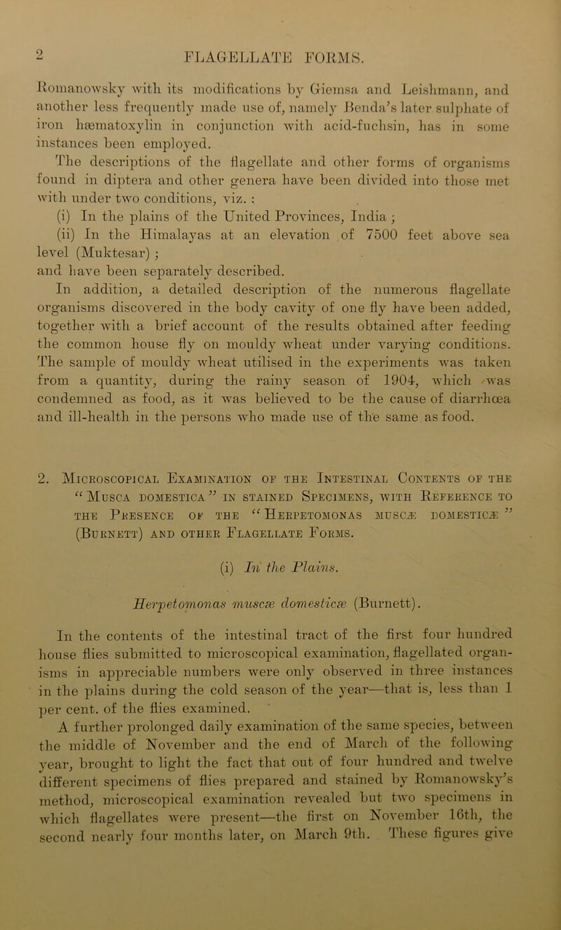 Romanowsky witli its modifications by Gieinsa and Leishmann, and another less frequently made use of, namely Benda's later sulphate of iron hematoxylin in conjunction with acid-fuchsin, has in some instances been employed. The descriptions of the flagellate and other forms of organisms found in diptera and other genera have been divided into those met with under two conditions, viz. : (i) In the plains of the United Provinces, India ; (ii) In the Himalayas at an elevation of 7500 feet above sea level (Muktesar) ; and have been separately described. In addition, a detailed description of the numerous flagellate organisms discovered in the body cavity of one fly have been added, together with a brief account of the results obtained after feeding the common house fly on mouldy wheat under varying conditions. The sample of mouldy wheat utilised in the experiments was taken from a quantity, during the rainy season of 1904, which was condemned as food, as it was believed to be the cause of diarrhoea and ill-health in the persons who made use of the same as food. 2. Microscopical Examination of the Intestinal Contents of the “Musca domestica” in stained Specimens, with Reference to the Presence of the “ Herpetomonas musc^; domestics ” (Burnett) and other Flagellate Forms. (i) In the Plains. Herpetomonas niuscse domestics? (Burnett). In the contents of the intestinal tract of the first four hundred house flies submitted to microscopical examination, flagellated organ- isms in appreciable numbers were only observed in three instances in the plains during the cold season of the year—that is, less than 1 per cent, of the flies examined. A further prolonged daity examination of the same species, between the middle of November and the end of March of the following- year, brought to light the fact that out of four hundred and twelve different specimens of flies prepared and stained by Romanowsky's method, microscopical examination revealed but two specimens in which flagellates were present—the first on November 16th, the second nearly four months later, on March 9th. These figures give