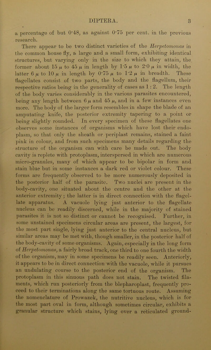 a percentage of but 048; as against 0'75 per cent, in the previous research. There appear to be two distinct varieties of the Herjoetovionas in the common house fly, a large and a small form, exhibiting identical structures, but varying only in the size to which they attain, the former about 15 n to 45 /li in length by 1’5 n to 2-0 /li in width, the latter 6 p to 10 /.i in length by 0‘75 /n to 1'2 /li in breadth. These flagellates consist of two parts, the body and the flagellum, their respective ratios being in the generality of cases as 1 : 2. The length of the body varies considerably in the various parasites encountered, being any length between 6 /li and 45 /li, and in a few instances even more. The body of the larger form resembles in shape the blade of an amputating knife, the posterior extremity tapering to a point or being slightly rounded. In every specimen of these flagellates one observes some instances of organisms which have lost their endo- plasm, so that only the sheath or periplast remains, stained a faint pink in colour, and from such specimens many details regarding the structure of the organism can with care be made out. The body cavity is replete with protoplasm, interspersed in which are numerous micro-granules, many of which appear to be bipolar in form and stain blue but in some instances a dark red or violet colour. These forms are frequently observed to be more numerously deposited in the posterior half of the parasite. Two nuclei are present in the body-cavity, one situated about the centre and the other at the anterior extremity • the latter is in direct connection with the flagel- late apparatus. A vacuole lying just anterior to the flagellate nucleus can be readily discerned, while in the majority of stained parasites it is not so distinct or cannot be recognised. Further, in some unstained specimens circular areas are present, the largest, for the most part single, lying just anterior to the central nucleus, but similar areas may be met with, though smaller, in the posterior half of the body-cavity of some organisms. Again, especially in the long form of Herpetomonas, a fairly broad track, one third to one fourth the width of the organism, may in some specimens be readily seen. Anteriorly, it appears to be in direct connection with the vacuole, while it pursues an undulating course to the posterior end of the organism. The protoplasm in this sinuous path does not stain. The twisted fila- ments, which run posteriorly from the blepharoplast, frequently pro- ceed to their terminations along the same tortuous route. Assuming the nomenclature of Prowazek, the nutritive nucleus, which is for the most part oval in form, although sometimes circular, exhibits a granular structure which stains, lying over a reticulated ground-